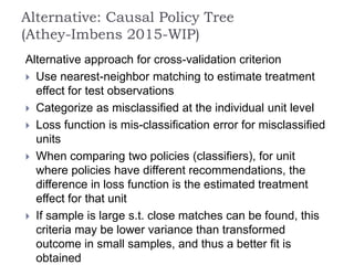 Alternative approach for cross-validation criterion
 Use nearest-neighbor matching to estimate treatment
effect for test observations
 Categorize as misclassified at the individual unit level
 Loss function is mis-classification error for misclassified
units
 When comparing two policies (classifiers), for unit
where policies have different recommendations, the
difference in loss function is the estimated treatment
effect for that unit
 If sample is large s.t. close matches can be found, this
criteria may be lower variance than transformed
outcome in small samples, and thus a better fit is
obtained
Alternative: Causal Policy Tree
(Athey-Imbens 2015-WIP)
 