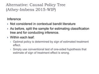 Inference
 Not considered in contextual bandit literature
 As before, split the sample for estimating classification
tree and for conducting inference.
 Within each leaf:
 Optimal policy is determined by sign of estimated treatment
effect.
 Simply use conventional test of one-sided hypothesis that
estimate of sign of treatment effect is wrong.
Alternative: Causal Policy Tree
(Athey-Imbens 2015-WIP)
 
