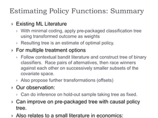  Existing ML Literature
 With minimal coding, apply pre-packaged classification tree
using transformed outcome as weights
 Resulting tree is an estimate of optimal policy.
 For multiple treatment options
 Follow contextual bandit literature and construct tree of binary
classifiers. Race pairs of alternatives, then race winners
against each other on successively smaller subsets of the
covariate space.
 Also propose further transformations (offsets)
 Our observation:
 Can do inference on hold-out sample taking tree as fixed.
 Can improve on pre-packaged tree with causal policy
tree.
 Also relates to a small literature in economics:
Estimating Policy Functions: Summary
 