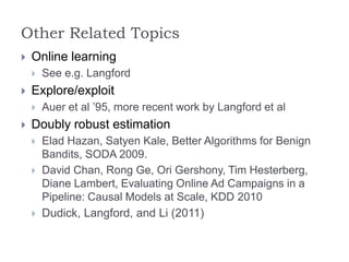 Other Related Topics
 Online learning
 See e.g. Langford
 Explore/exploit
 Auer et al ’95, more recent work by Langford et al
 Doubly robust estimation
 Elad Hazan, Satyen Kale, Better Algorithms for Benign
Bandits, SODA 2009.
 David Chan, Rong Ge, Ori Gershony, Tim Hesterberg,
Diane Lambert, Evaluating Online Ad Campaigns in a
Pipeline: Causal Models at Scale, KDD 2010
 Dudick, Langford, and Li (2011)
 