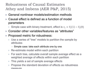Robustness of Causal Estimates
Athey and Imbens (AER P&P, 2015)
 General nonlinear models/estimation methods
 Causal effect is defined as a function of model
parameters
 Simple case with binary treatment, effect is 𝜏𝑖 = 𝑌𝑖 1 − 𝑌𝑖(0)
 Consider other variables/features as “attributes”
 Proposed metric for robustness:
 Use a series of “tree” models to partition the sample by
attributes
 Simple case: take each attribute one by one
 Re-estimate model within each partition
 For each tree, calculate overall sample average effect as a
weighted average of effects within each partition
 This yields a set of sample average effects
 Propose the standard deviation of effects as robustness
 