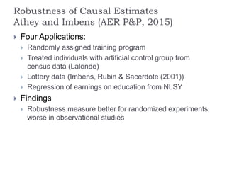 Robustness of Causal Estimates
Athey and Imbens (AER P&P, 2015)
 Four Applications:
 Randomly assigned training program
 Treated individuals with artificial control group from
census data (Lalonde)
 Lottery data (Imbens, Rubin & Sacerdote (2001))
 Regression of earnings on education from NLSY
 Findings
 Robustness measure better for randomized experiments,
worse in observational studies
 