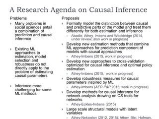 A Research Agenda on Causal Inference
Problems
 Many problems in
social sciences entail
a combination of
prediction and causal
inference
 Existing ML
approaches to
estimation, model
selection and
robustness do not
directly apply to the
problem of estimating
causal parameters
 Inference more
challenging for some
ML methods
Proposals
 Formally model the distinction between causal
and predictive parts of the model and treat them
differently for both estimation and inference
 Abadie, Athey, Imbens and Wooldridge (2014,
under review; also work in progress)
 Develop new estimation methods that combine
ML approaches for prediction component of
models with causal approaches
 Athey-Imbens (2015, work in progress)
 Develop new approaches to cross-validation
optimized for causal inference and optimal policy
estimation
 Athey-Imbens (2015, work in progress)
 Develop robustness measures for causal
parameters inspired by ML
 Athey-Imbens (AER P&P 2015; work in progress)
 Develop methods for causal inference for
network analysis drawing on CS tools for
networks
 Athey-Eckles-Imbens (2015)
 Large scale structural models with latent
variables
 Athey-Nekipelov (2012, 2015); Athey, Blei, Hofman,
 