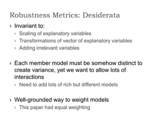 Robustness Metrics: Desiderata
 Invariant to:
 Scaling of explanatory variables
 Transformations of vector of explanatory variables
 Adding irrelevant variables
 Each member model must be somehow distinct to
create variance, yet we want to allow lots of
interactions
 Need to add lots of rich but different models
 Well-grounded way to weight models
 This paper had equal weighting
 