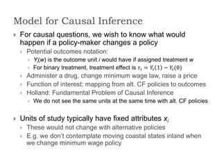 Model for Causal Inference
 For causal questions, we wish to know what would
happen if a policy-maker changes a policy
 Potential outcomes notation:
 Yi(w) is the outcome unit i would have if assigned treatment w
 For binary treatment, treatment effect is 𝜏𝑖 = 𝑌𝑖 1 − 𝑌𝑖(0)
 Administer a drug, change minimum wage law, raise a price
 Function of interest: mapping from alt. CF policies to outcomes
 Holland: Fundamental Problem of Causal Inference
 We do not see the same units at the same time with alt. CF policies
 Units of study typically have fixed attributes xi
 These would not change with alternative policies
 E.g. we don’t contemplate moving coastal states inland when
we change minimum wage policy
 