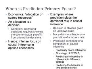 When is Prediction Primary Focus?
 Economics: “allocation of
scarce resources”
 An allocation is a
decision.
 Generally, optimizing
decisions requires knowing
the counterfactual payoffs
from alternative decisions.
 Hence: intense focus on
causal inference in
applied economics
 Examples where
prediction plays the
dominant role in causal
inference
 Decision is obvious given
an unknown state
 Many decisions hinge on a
prediction of a future state
 Prediction dominant for a
component of causal
inference
 Propensity score estimation
 First stage of IV/2SLS
 Predicting the baseline in
difference in difference
settings
 Predicting the baseline in
time series settings
 