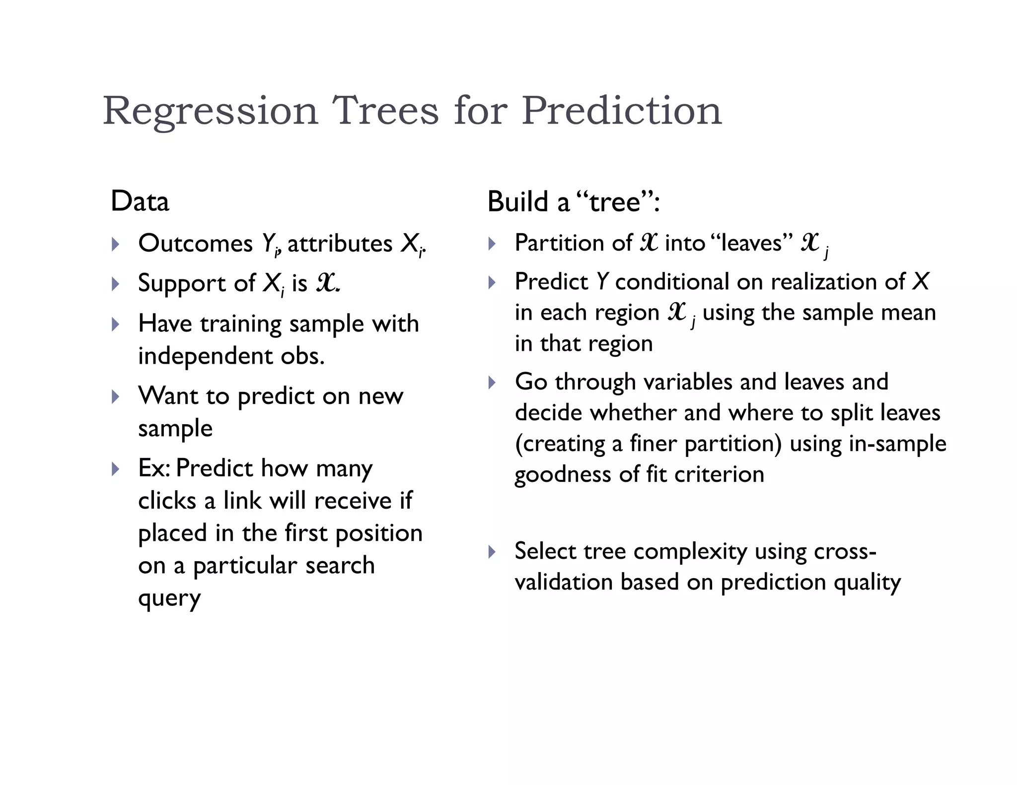 Regression Trees for Prediction
Data
 Outcomes Yi, attributes Xi.
 Support of Xi is X.
 Have training sample with
independent obs.
 Want to predict on new
sample
 Ex: Predict how many
clicks a link will receive if
placed in the first position
on a particular search
query
Build a “tree”:
 Partition of X into “leaves” X j
 Predict Y conditional on realization of X
in each region X j using the sample mean
in that region
 Go through variables and leaves and
decide whether and where to split leaves
(creating a finer partition) using in-sample
goodness of fit criterion
 Select tree complexity using cross-
validation based on prediction quality
 
