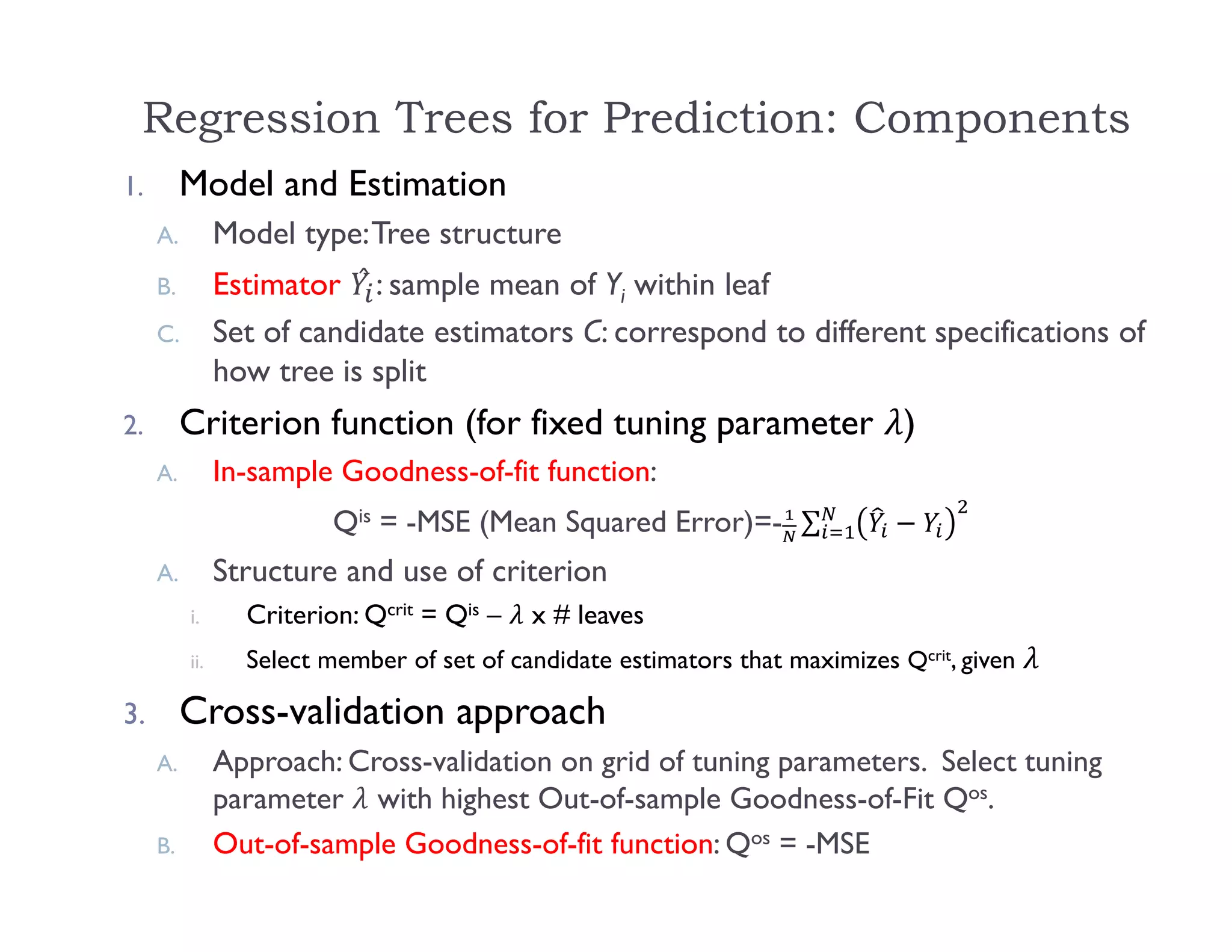 Regression Trees for Prediction: Components
1. Model and Estimation
A. Model type:Tree structure
B. Estimator ̂ : sample mean of Yi within leaf
C. Set of candidate estimators C: correspond to different specifications of
how tree is split
2. Criterion function (for fixed tuning parameter )
A. In-sample Goodness-of-fit function:
Qis = -MSE (Mean Squared Error)=- ∑
A. Structure and use of criterion
i. Criterion: Qcrit = Qis – x # leaves
ii. Select member of set of candidate estimators that maximizes Qcrit, given
3. Cross-validation approach
A. Approach: Cross-validation on grid of tuning parameters. Select tuning
parameter with highest Out-of-sample Goodness-of-Fit Qos.
B. Out-of-sample Goodness-of-fit function: Qos = -MSE
 