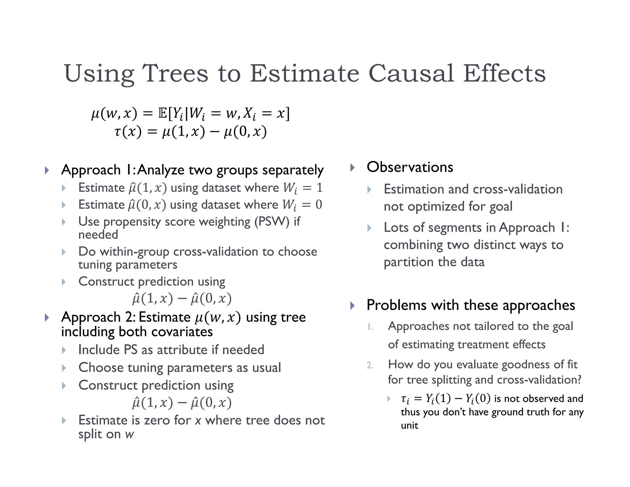 Using Trees to Estimate Causal Effects
, | ,
1, 0,
 Approach 1:Analyze two groups separately
 Estimate 1, 	using dataset where 1
 Estimate	 0, 	using dataset where 0
 Use propensity score weighting (PSW) if
needed
 Do within-group cross-validation to choose
tuning parameters
 Construct prediction using
̂ 1, ̂ 0,
 Approach 2: Estimate , using tree
including both covariates
 Include PS as attribute if needed
 Choose tuning parameters as usual
 Construct prediction using
̂ 1, ̂ 0,
 Estimate is zero for x where tree does not
split on w
 Observations
 Estimation and cross-validation
not optimized for goal
 Lots of segments in Approach 1:
combining two distinct ways to
partition the data
 Problems with these approaches
1. Approaches not tailored to the goal
of estimating treatment effects
2. How do you evaluate goodness of fit
for tree splitting and cross-validation?
 1 0 is not observed and
thus you don’t have ground truth for any
unit
 