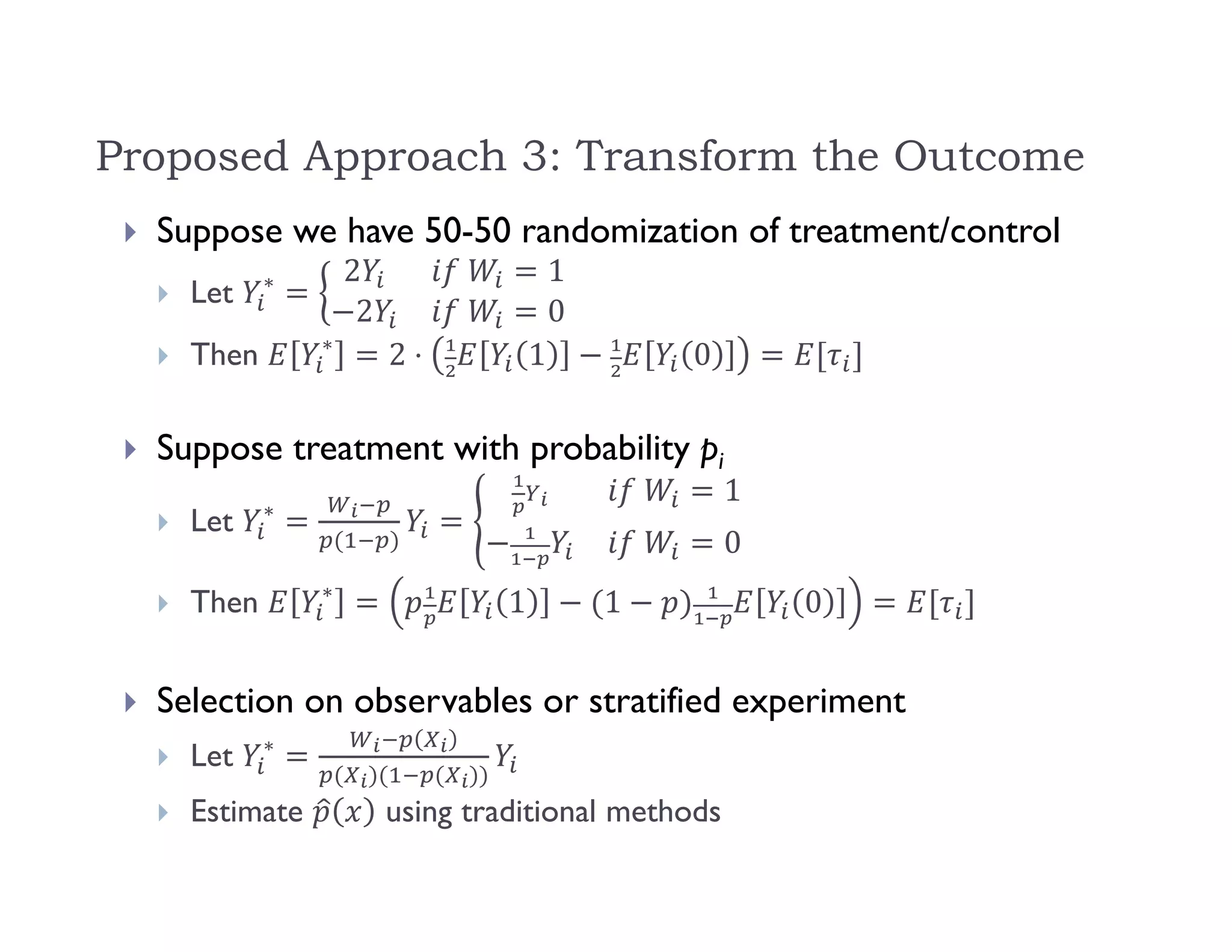 Proposed Approach 3: Transform the Outcome
 Suppose we have 50-50 randomization of treatment/control
 Let ∗ 2 	 1
2 	 0
 Then ∗
2 ⋅ 1 0
 Suppose treatment with probability pi
 Let ∗
	 1
	 0
 Then ∗
1 1 0
 Selection on observables or stratified experiment
 Let ∗
 Estimate using traditional methods
 