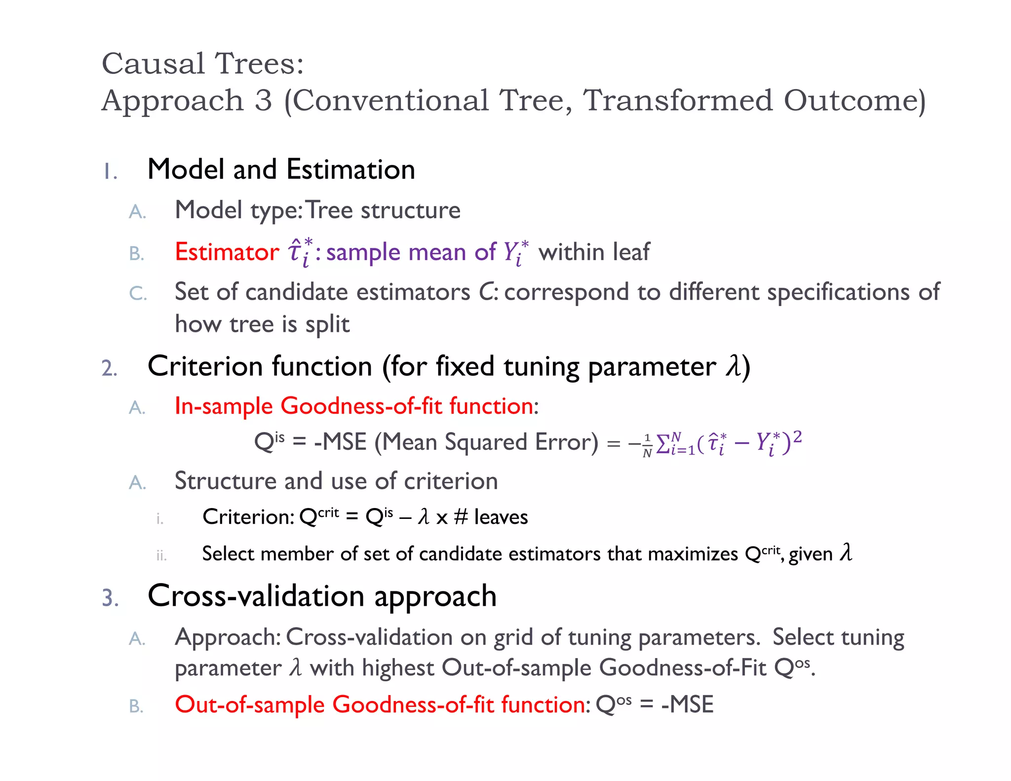 Causal Trees:
Approach 3 (Conventional Tree, Transformed Outcome)
1. Model and Estimation
A. Model type:Tree structure
B. Estimator ̂∗
: sample mean of ∗
within leaf
C. Set of candidate estimators C: correspond to different specifications of
how tree is split
2. Criterion function (for fixed tuning parameter )
A. In-sample Goodness-of-fit function:
Qis = -MSE (Mean Squared Error) ∑ ∗ ∗ 		
A. Structure and use of criterion
i. Criterion: Qcrit = Qis – x # leaves
ii. Select member of set of candidate estimators that maximizes Qcrit, given
3. Cross-validation approach
A. Approach: Cross-validation on grid of tuning parameters. Select tuning
parameter with highest Out-of-sample Goodness-of-Fit Qos.
B. Out-of-sample Goodness-of-fit function: Qos = -MSE
 