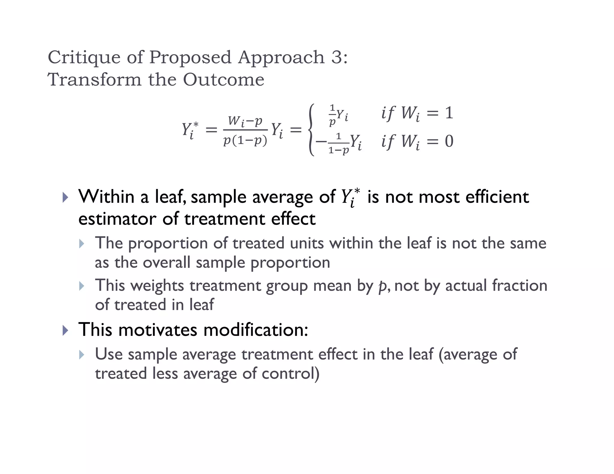 Critique of Proposed Approach 3:
Transform the Outcome
∗
	 1
	 0
 Within a leaf, sample average of ∗
is not most efficient
estimator of treatment effect
 The proportion of treated units within the leaf is not the same
as the overall sample proportion
 This weights treatment group mean by p, not by actual fraction
of treated in leaf
 This motivates modification:
 Use sample average treatment effect in the leaf (average of
treated less average of control)
 