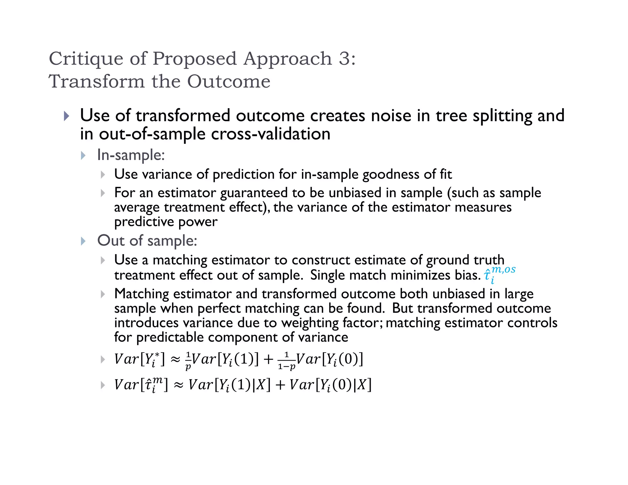 Critique of Proposed Approach 3:
Transform the Outcome
 Use of transformed outcome creates noise in tree splitting and
in out-of-sample cross-validation
 In-sample:
 Use variance of prediction for in-sample goodness of fit
 For an estimator guaranteed to be unbiased in sample (such as sample
average treatment effect), the variance of the estimator measures
predictive power
 Out of sample:
 Use a matching estimator to construct estimate of ground truth
treatment effect out of sample. Single match minimizes bias. ̂ ,
 Matching estimator and transformed outcome both unbiased in large
sample when perfect matching can be found. But transformed outcome
introduces variance due to weighting factor; matching estimator controls
for predictable component of variance

∗
1 0
 ̂ 1 | 0 |
 