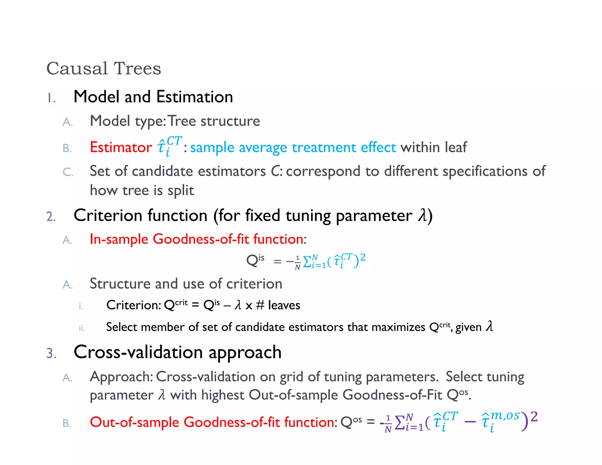 Causal Trees
1. Model and Estimation
A. Model type:Tree structure
B. Estimator ̂ : sample average treatment effect within leaf
C. Set of candidate estimators C: correspond to different specifications of
how tree is split
2. Criterion function (for fixed tuning parameter )
A. In-sample Goodness-of-fit function:
Qis ∑ 		
A. Structure and use of criterion
i. Criterion: Qcrit = Qis – x # leaves
ii. Select member of set of candidate estimators that maximizes Qcrit, given
3. Cross-validation approach
A. Approach: Cross-validation on grid of tuning parameters. Select tuning
parameter with highest Out-of-sample Goodness-of-Fit Qos.
B. Out-of-sample Goodness-of-fit function: Qos = - ∑ ,
 