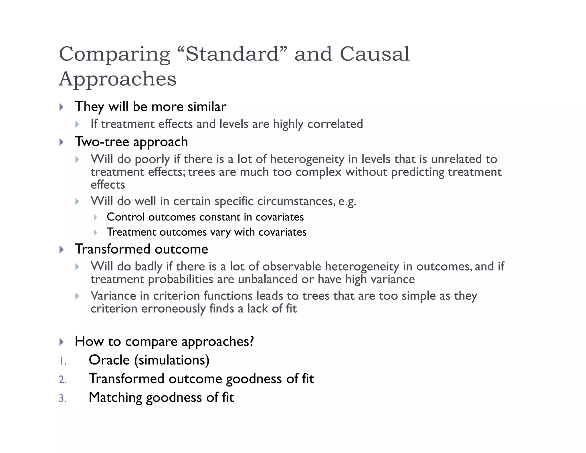 Comparing “Standard” and Causal
Approaches
 They will be more similar
 If treatment effects and levels are highly correlated
 Two-tree approach
 Will do poorly if there is a lot of heterogeneity in levels that is unrelated to
treatment effects; trees are much too complex without predicting treatment
effects
 Will do well in certain specific circumstances, e.g.
 Control outcomes constant in covariates
 Treatment outcomes vary with covariates
 Transformed outcome
 Will do badly if there is a lot of observable heterogeneity in outcomes, and if
treatment probabilities are unbalanced or have high variance
 Variance in criterion functions leads to trees that are too simple as they
criterion erroneously finds a lack of fit
 How to compare approaches?
1. Oracle (simulations)
2. Transformed outcome goodness of fit
3. Matching goodness of fit
 