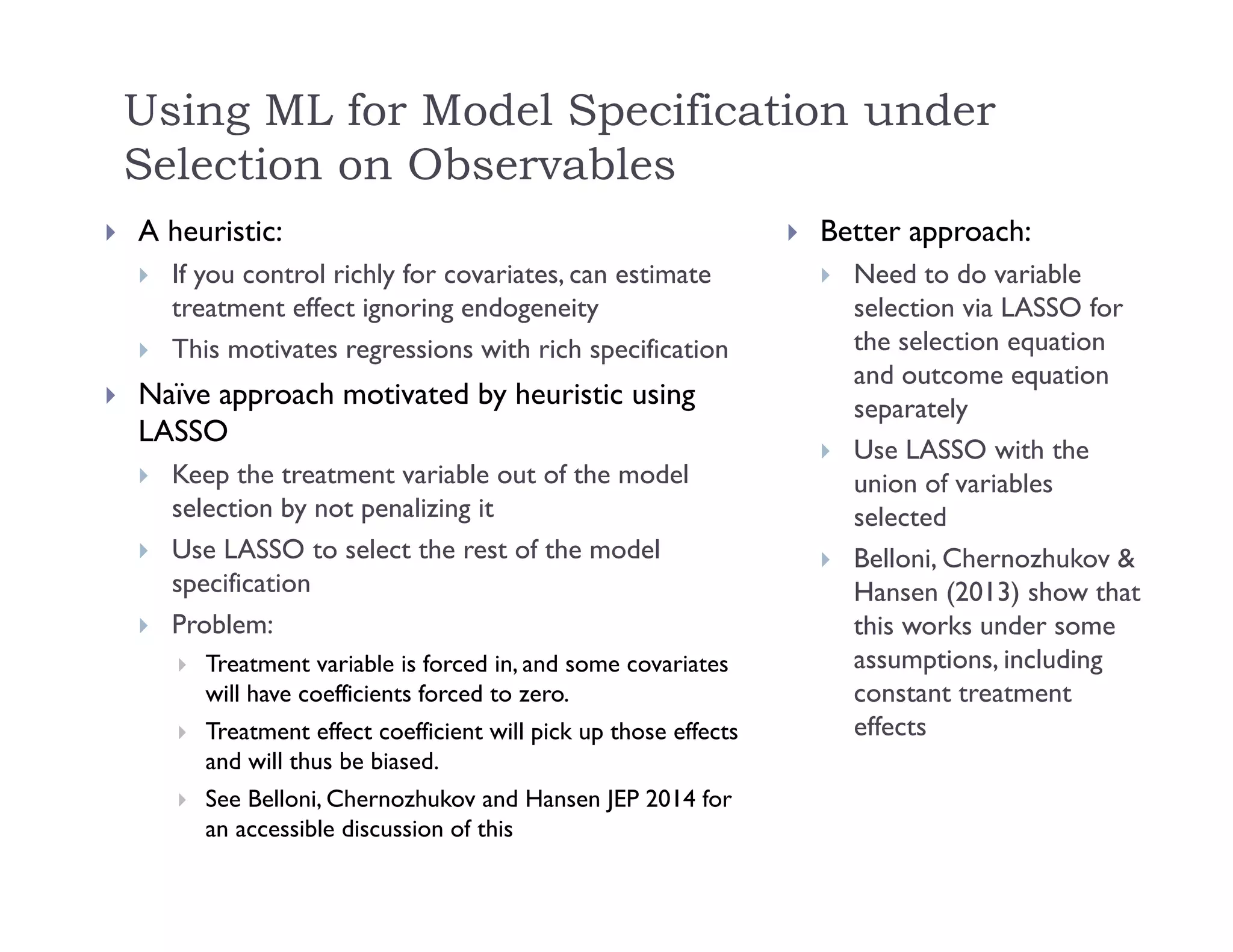 Using ML for Model Specification under
Selection on Observables
 A heuristic:
 If you control richly for covariates, can estimate
treatment effect ignoring endogeneity
 This motivates regressions with rich specification
 Naïve approach motivated by heuristic using
LASSO
 Keep the treatment variable out of the model
selection by not penalizing it
 Use LASSO to select the rest of the model
specification
 Problem:
 Treatment variable is forced in, and some covariates
will have coefficients forced to zero.
 Treatment effect coefficient will pick up those effects
and will thus be biased.
 See Belloni, Chernozhukov and Hansen JEP 2014 for
an accessible discussion of this
 Better approach:
 Need to do variable
selection via LASSO for
the selection equation
and outcome equation
separately
 Use LASSO with the
union of variables
selected
 Belloni, Chernozhukov &
Hansen (2013) show that
this works under some
assumptions, including
constant treatment
effects
 