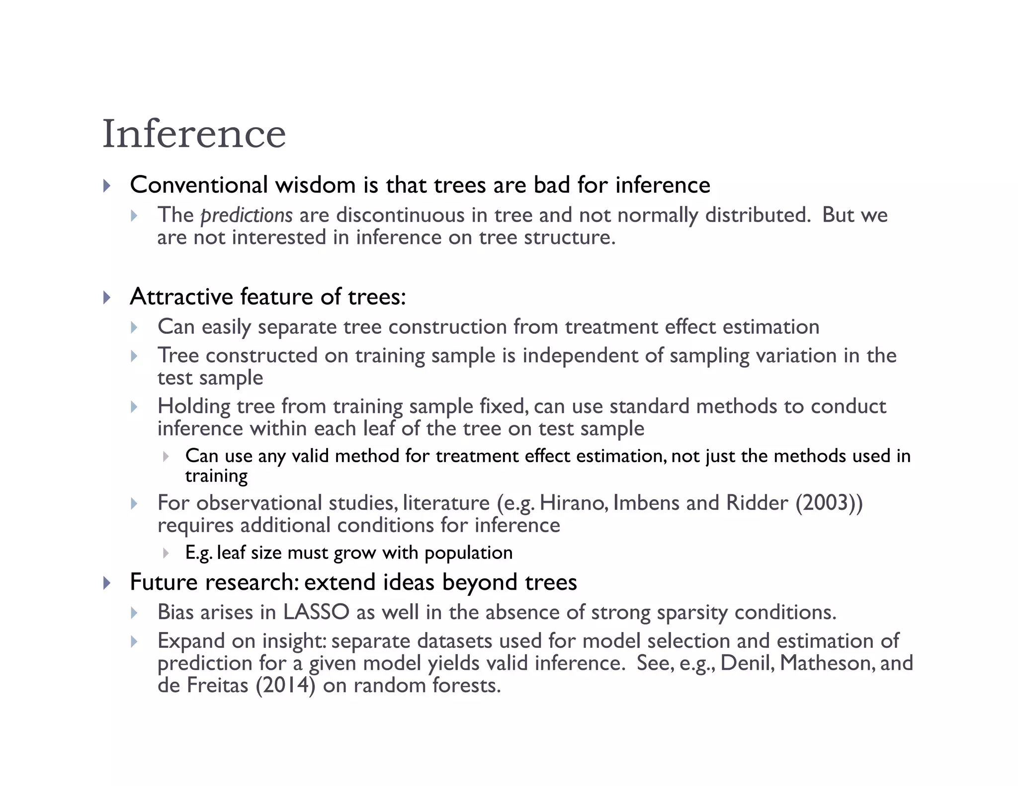 Inference
 Conventional wisdom is that trees are bad for inference
 The predictions are discontinuous in tree and not normally distributed. But we
are not interested in inference on tree structure.
 Attractive feature of trees:
 Can easily separate tree construction from treatment effect estimation
 Tree constructed on training sample is independent of sampling variation in the
test sample
 Holding tree from training sample fixed, can use standard methods to conduct
inference within each leaf of the tree on test sample
 Can use any valid method for treatment effect estimation, not just the methods used in
training
 For observational studies, literature (e.g. Hirano, Imbens and Ridder (2003))
requires additional conditions for inference
 E.g. leaf size must grow with population
 Future research: extend ideas beyond trees
 Bias arises in LASSO as well in the absence of strong sparsity conditions.
 Expand on insight: separate datasets used for model selection and estimation of
prediction for a given model yields valid inference. See, e.g., Denil, Matheson, and
de Freitas (2014) on random forests.
 