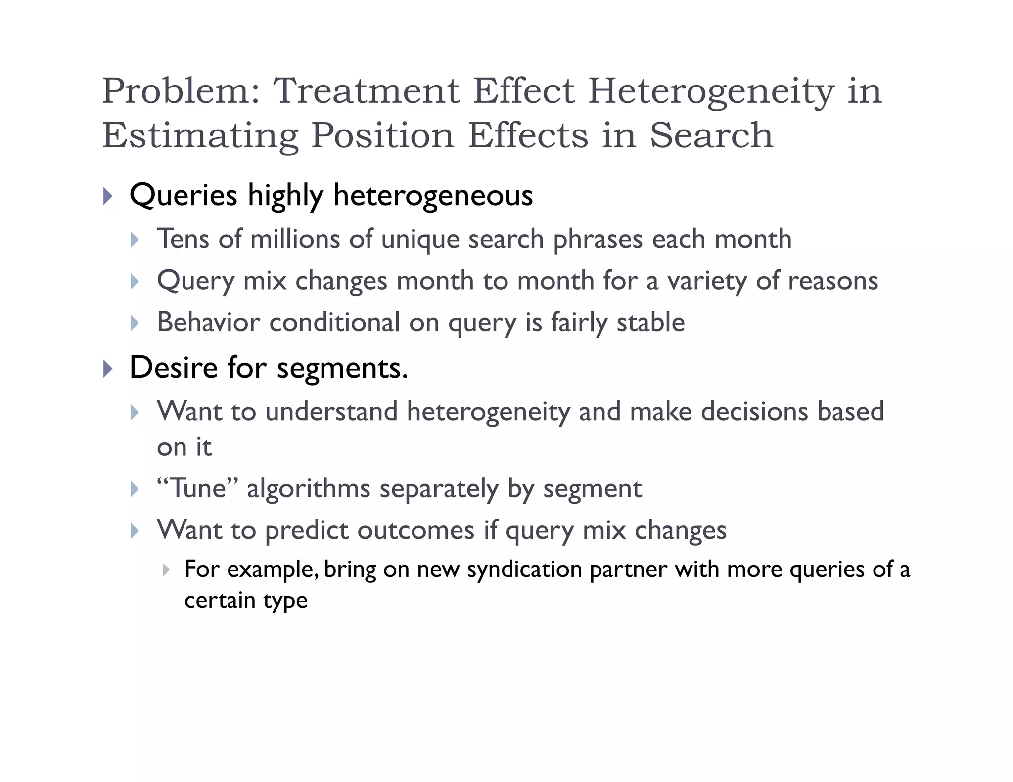 Problem: Treatment Effect Heterogeneity in
Estimating Position Effects in Search
 Queries highly heterogeneous
 Tens of millions of unique search phrases each month
 Query mix changes month to month for a variety of reasons
 Behavior conditional on query is fairly stable
 Desire for segments.
 Want to understand heterogeneity and make decisions based
on it
 “Tune” algorithms separately by segment
 Want to predict outcomes if query mix changes
 For example, bring on new syndication partner with more queries of a
certain type
 
