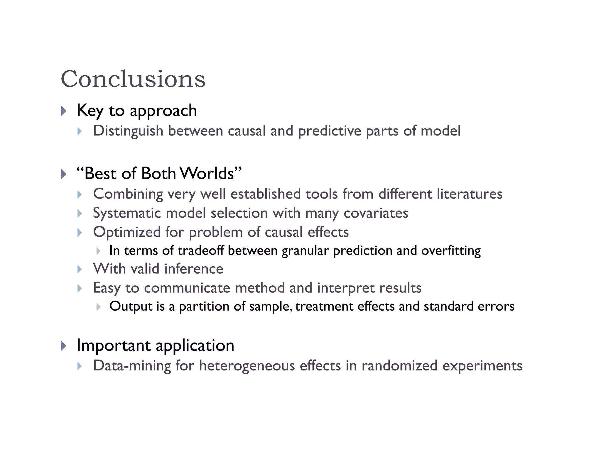 Conclusions
 Key to approach
 Distinguish between causal and predictive parts of model
 “Best of Both Worlds”
 Combining very well established tools from different literatures
 Systematic model selection with many covariates
 Optimized for problem of causal effects
 In terms of tradeoff between granular prediction and overfitting
 With valid inference
 Easy to communicate method and interpret results
 Output is a partition of sample, treatment effects and standard errors
 Important application
 Data-mining for heterogeneous effects in randomized experiments
 