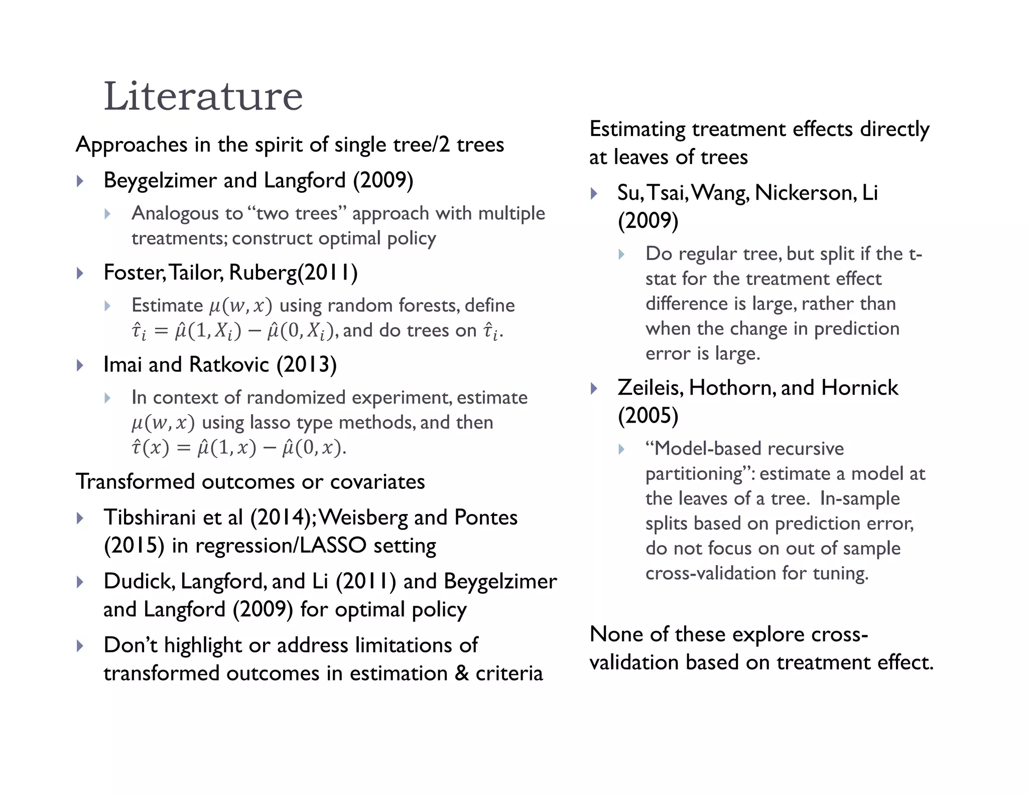 Literature
Approaches in the spirit of single tree/2 trees
 Beygelzimer and Langford (2009)
 Analogous to “two trees” approach with multiple
treatments; construct optimal policy
 Foster,Tailor, Ruberg(2011)
 Estimate , using random forests, define
̂ ̂ 1, ̂ 0, , and do trees on ̂ .
 Imai and Ratkovic (2013)
 In context of randomized experiment, estimate
, using lasso type methods, and then
̂ ̂ 1, ̂ 0, .
Transformed outcomes or covariates
 Tibshirani et al (2014);Weisberg and Pontes
(2015) in regression/LASSO setting
 Dudick, Langford, and Li (2011) and Beygelzimer
and Langford (2009) for optimal policy
 Don’t highlight or address limitations of
transformed outcomes in estimation & criteria
Estimating treatment effects directly
at leaves of trees
 Su,Tsai,Wang, Nickerson, Li
(2009)
 Do regular tree, but split if the t-
stat for the treatment effect
difference is large, rather than
when the change in prediction
error is large.
 Zeileis, Hothorn, and Hornick
(2005)
 “Model-based recursive
partitioning”: estimate a model at
the leaves of a tree. In-sample
splits based on prediction error,
do not focus on out of sample
cross-validation for tuning.
None of these explore cross-
validation based on treatment effect.
 