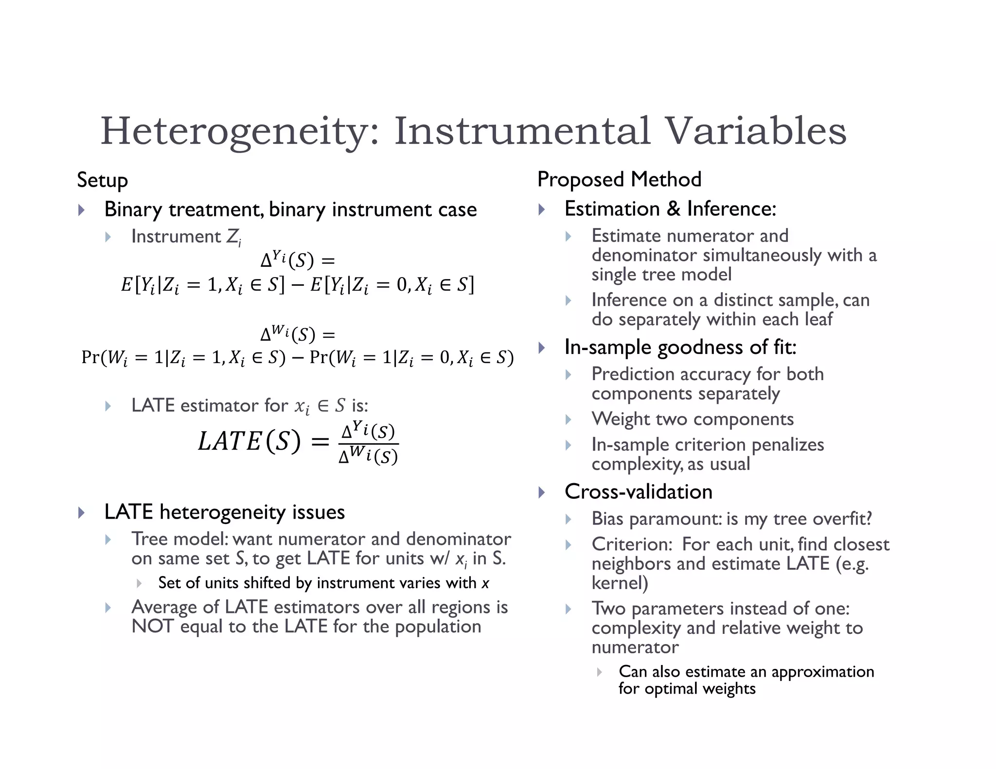 Heterogeneity: Instrumental Variables
Setup
 Binary treatment, binary instrument case
 Instrument Zi
∆
1, ∈ 0, ∈
∆
Pr	 1| 1, ∈ Pr	 1| 0, ∈
 LATE estimator for ∈ is:
∆
∆
 LATE heterogeneity issues
 Tree model: want numerator and denominator
on same set S, to get LATE for units w/ xi in S.
 Set of units shifted by instrument varies with x
 Average of LATE estimators over all regions is
NOT equal to the LATE for the population
Proposed Method
 Estimation & Inference:
 Estimate numerator and
denominator simultaneously with a
single tree model
 Inference on a distinct sample, can
do separately within each leaf
 In-sample goodness of fit:
 Prediction accuracy for both
components separately
 Weight two components
 In-sample criterion penalizes
complexity, as usual
 Cross-validation
 Bias paramount: is my tree overfit?
 Criterion: For each unit, find closest
neighbors and estimate LATE (e.g.
kernel)
 Two parameters instead of one:
complexity and relative weight to
numerator
 Can also estimate an approximation
for optimal weights
 