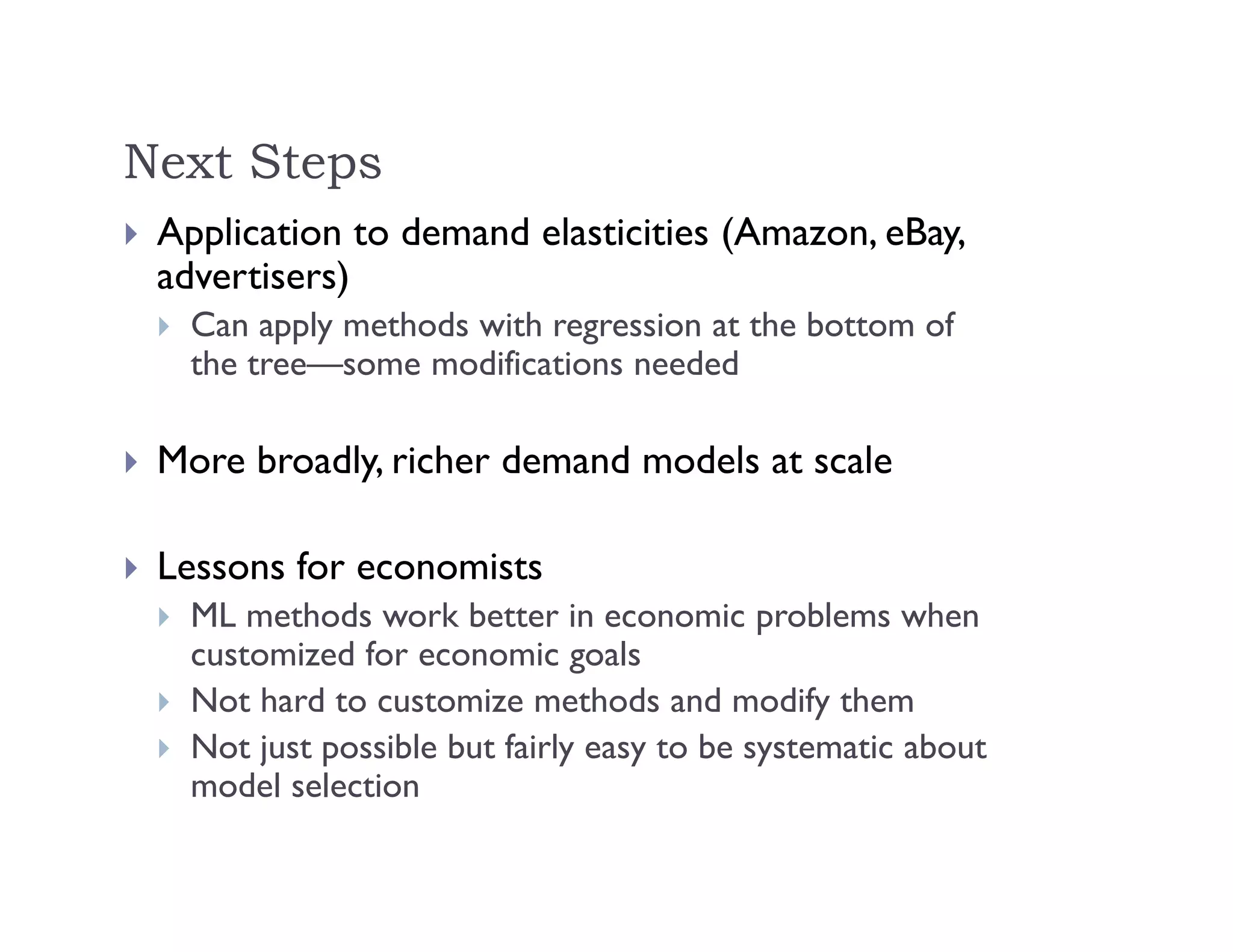Next Steps
 Application to demand elasticities (Amazon, eBay,
advertisers)
 Can apply methods with regression at the bottom of
the tree—some modifications needed
 More broadly, richer demand models at scale
 Lessons for economists
 ML methods work better in economic problems when
customized for economic goals
 Not hard to customize methods and modify them
 Not just possible but fairly easy to be systematic about
model selection
 