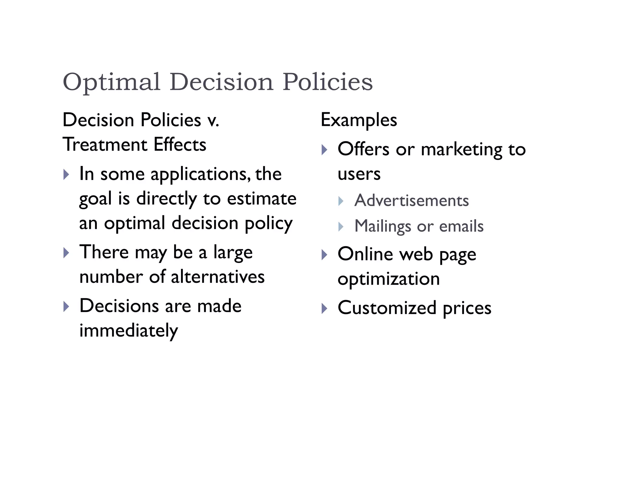 Optimal Decision Policies
Decision Policies v.
Treatment Effects
 In some applications, the
goal is directly to estimate
an optimal decision policy
 There may be a large
number of alternatives
 Decisions are made
immediately
Examples
 Offers or marketing to
users
 Advertisements
 Mailings or emails
 Online web page
optimization
 Customized prices
 