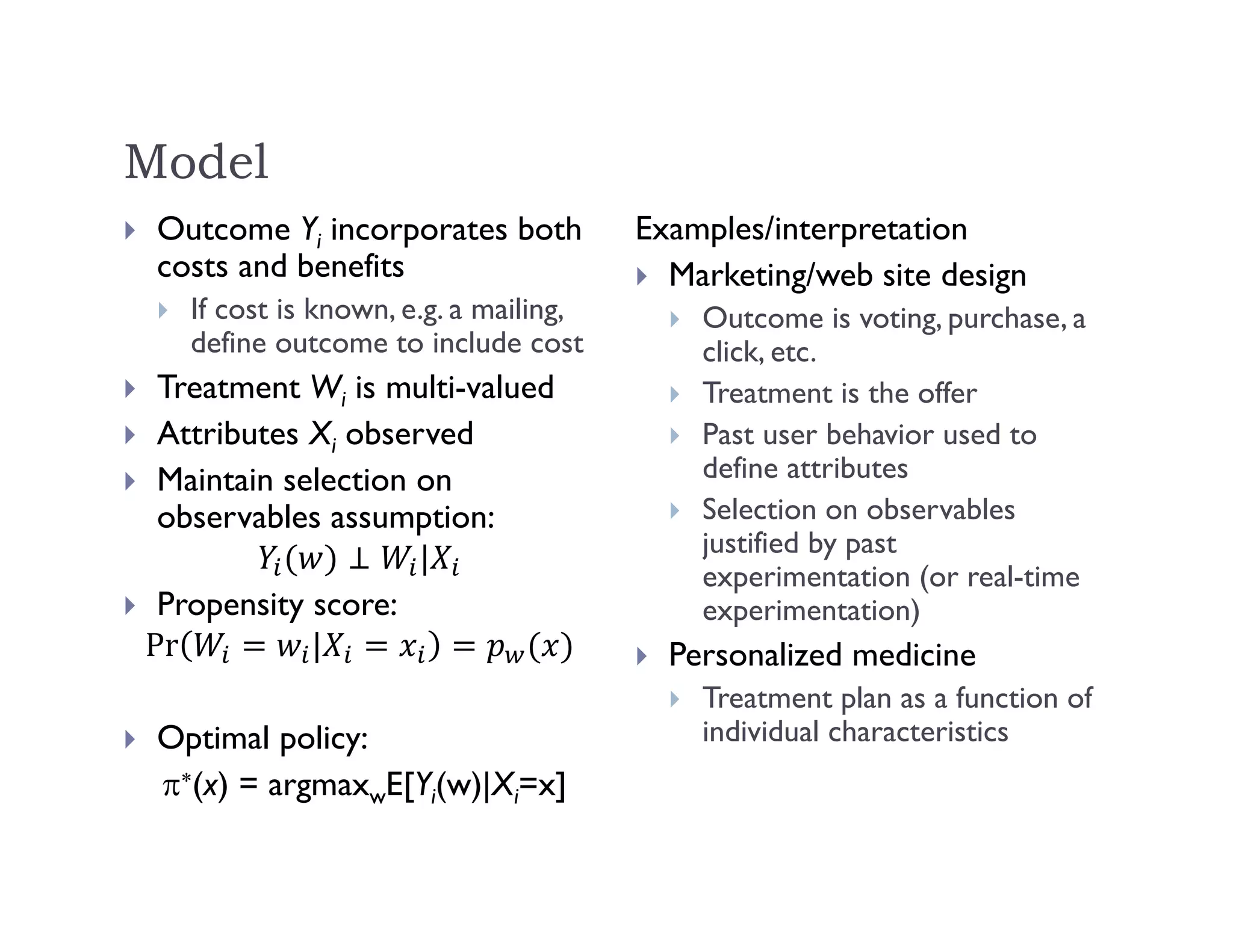Model
 Outcome Yi incorporates both
costs and benefits
 If cost is known, e.g. a mailing,
define outcome to include cost
 Treatment Wi is multi-valued
 Attributes Xi observed
 Maintain selection on
observables assumption:
|
 Propensity score:
Pr |
 Optimal policy:
(x) = argmaxwE[Yi(w)|Xi=x]
Examples/interpretation
 Marketing/web site design
 Outcome is voting, purchase, a
click, etc.
 Treatment is the offer
 Past user behavior used to
define attributes
 Selection on observables
justified by past
experimentation (or real-time
experimentation)
 Personalized medicine
 Treatment plan as a function of
individual characteristics
 