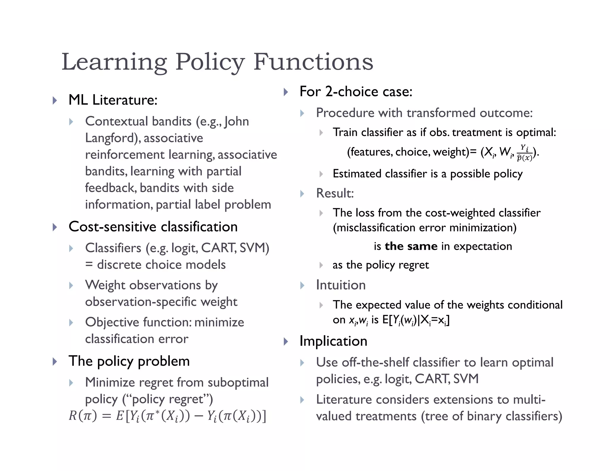 Learning Policy Functions
 ML Literature:
 Contextual bandits (e.g., John
Langford), associative
reinforcement learning, associative
bandits, learning with partial
feedback, bandits with side
information, partial label problem
 Cost-sensitive classification
 Classifiers (e.g. logit, CART, SVM)
= discrete choice models
 Weight observations by
observation-specific weight
 Objective function: minimize
classification error
 The policy problem
 Minimize regret from suboptimal
policy (“policy regret”)
∗
 For 2-choice case:
 Procedure with transformed outcome:
 Train classifier as if obs. treatment is optimal:
(features, choice, weight)= (Xi, Wi, ).
 Estimated classifier is a possible policy
 Result:
 The loss from the cost-weighted classifier
(misclassification error minimization)
is the same in expectation
 as the policy regret
 Intuition
 The expected value of the weights conditional
on xi,wi is E[Yi(wi)|Xi=xi]
 Implication
 Use off-the-shelf classifier to learn optimal
policies, e.g. logit, CART, SVM
 Literature considers extensions to multi-
valued treatments (tree of binary classifiers)
 