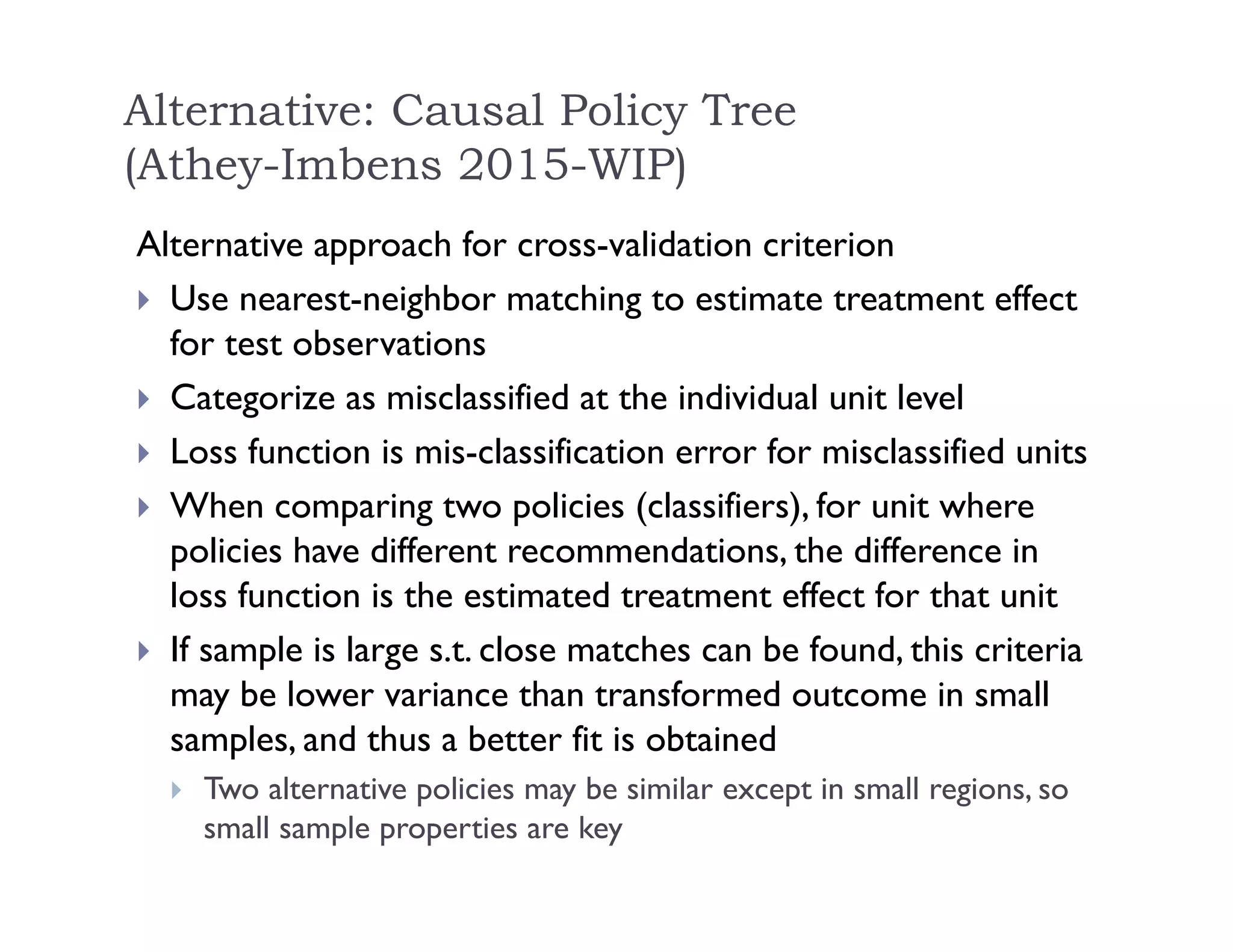 Alternative approach for cross-validation criterion
 Use nearest-neighbor matching to estimate treatment effect
for test observations
 Categorize as misclassified at the individual unit level
 Loss function is mis-classification error for misclassified units
 When comparing two policies (classifiers), for unit where
policies have different recommendations, the difference in
loss function is the estimated treatment effect for that unit
 If sample is large s.t. close matches can be found, this criteria
may be lower variance than transformed outcome in small
samples, and thus a better fit is obtained
 Two alternative policies may be similar except in small regions, so
small sample properties are key
Alternative: Causal Policy Tree
(Athey-Imbens 2015-WIP)
 