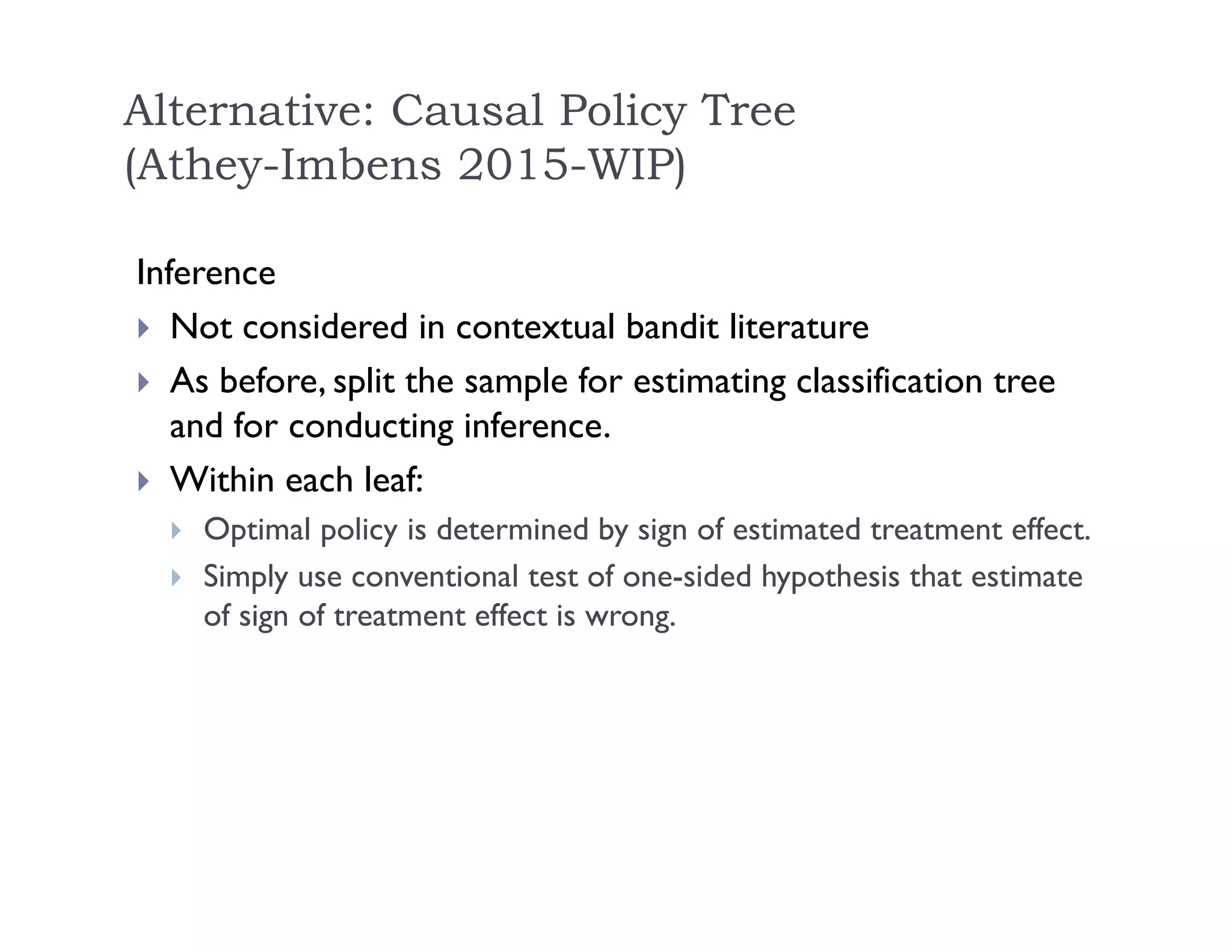 Inference
 Not considered in contextual bandit literature
 As before, split the sample for estimating classification tree
and for conducting inference.
 Within each leaf:
 Optimal policy is determined by sign of estimated treatment effect.
 Simply use conventional test of one-sided hypothesis that estimate
of sign of treatment effect is wrong.
Alternative: Causal Policy Tree
(Athey-Imbens 2015-WIP)
 
