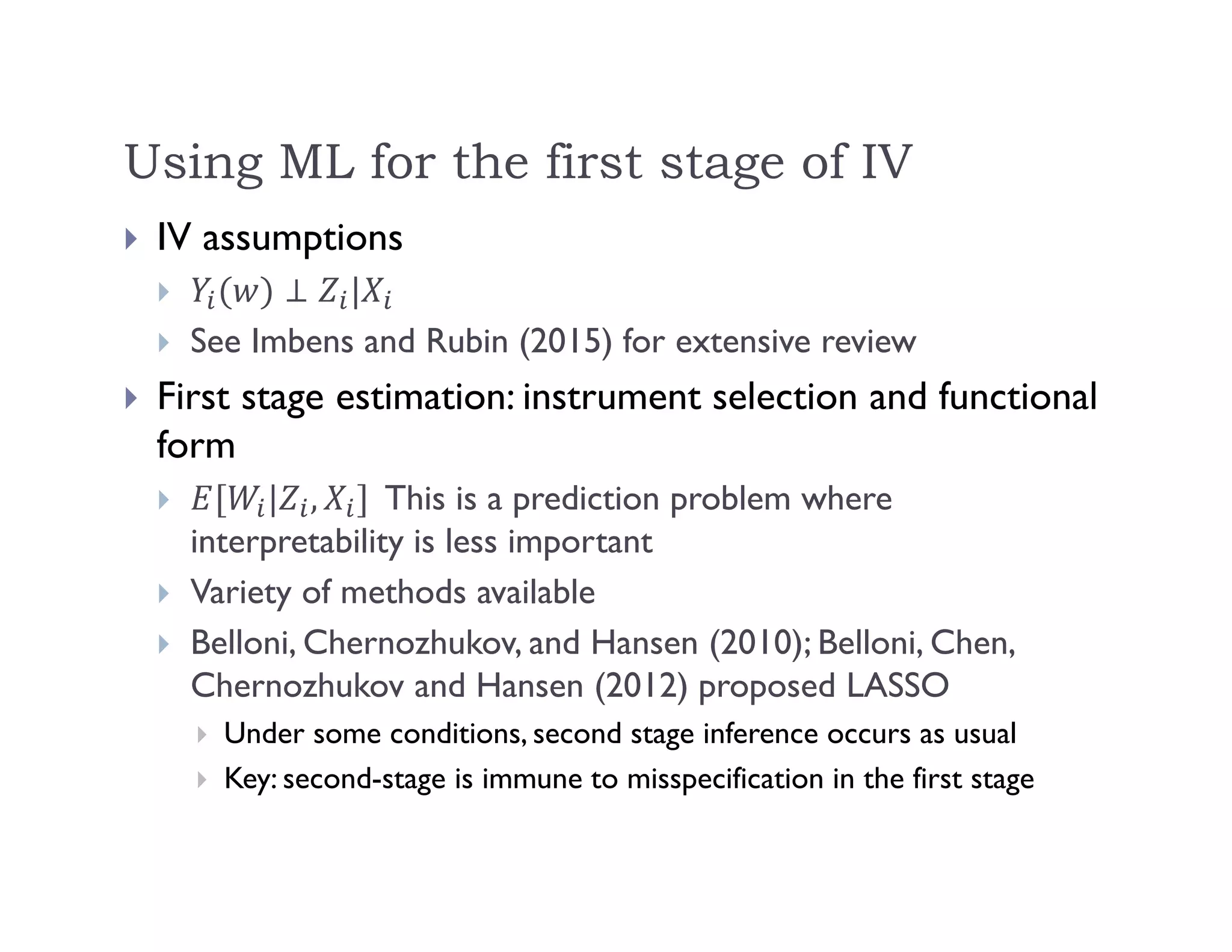 Using ML for the first stage of IV
 IV assumptions
 |
 See Imbens and Rubin (2015) for extensive review
 First stage estimation: instrument selection and functional
form
 | , This is a prediction problem where
interpretability is less important
 Variety of methods available
 Belloni, Chernozhukov, and Hansen (2010); Belloni, Chen,
Chernozhukov and Hansen (2012) proposed LASSO
 Under some conditions, second stage inference occurs as usual
 Key: second-stage is immune to misspecification in the first stage
 