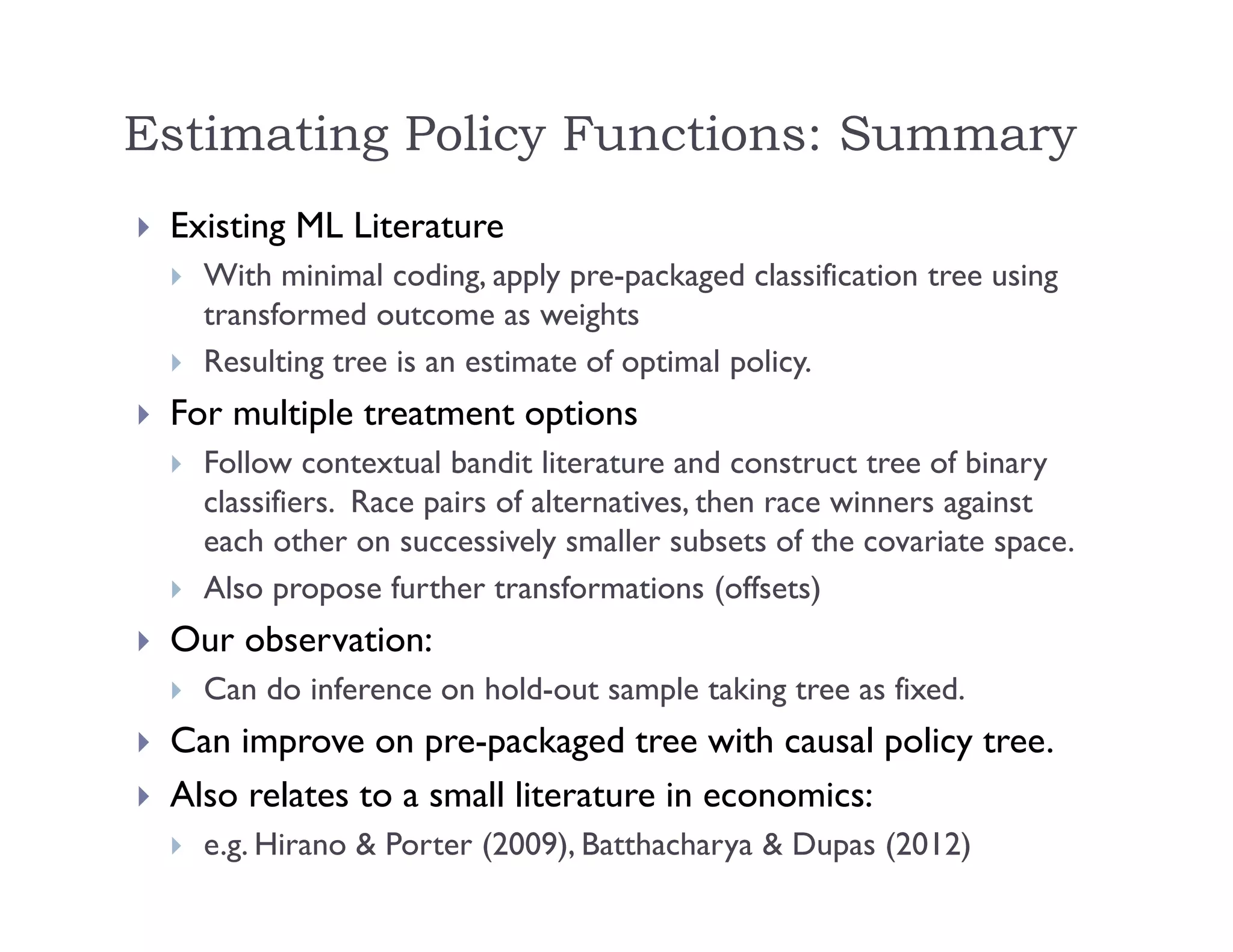  Existing ML Literature
 With minimal coding, apply pre-packaged classification tree using
transformed outcome as weights
 Resulting tree is an estimate of optimal policy.
 For multiple treatment options
 Follow contextual bandit literature and construct tree of binary
classifiers. Race pairs of alternatives, then race winners against
each other on successively smaller subsets of the covariate space.
 Also propose further transformations (offsets)
 Our observation:
 Can do inference on hold-out sample taking tree as fixed.
 Can improve on pre-packaged tree with causal policy tree.
 Also relates to a small literature in economics:
 e.g. Hirano & Porter (2009), Batthacharya & Dupas (2012)
Estimating Policy Functions: Summary
 