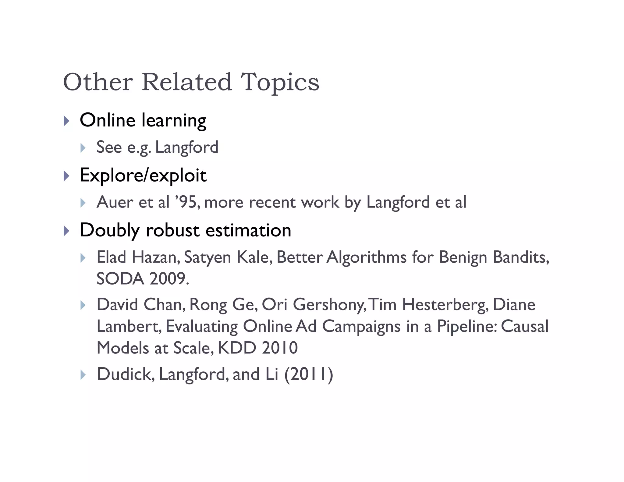 Other Related Topics
 Online learning
 See e.g. Langford
 Explore/exploit
 Auer et al ’95, more recent work by Langford et al
 Doubly robust estimation
 Elad Hazan, Satyen Kale, Better Algorithms for Benign Bandits,
SODA 2009.
 David Chan, Rong Ge, Ori Gershony,Tim Hesterberg, Diane
Lambert, Evaluating Online Ad Campaigns in a Pipeline: Causal
Models at Scale, KDD 2010
 Dudick, Langford, and Li (2011)
 