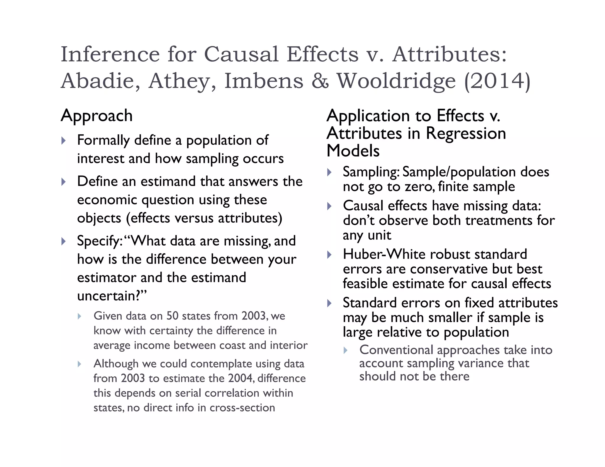 Inference for Causal Effects v. Attributes:
Abadie, Athey, Imbens & Wooldridge (2014)
Approach
 Formally define a population of
interest and how sampling occurs
 Define an estimand that answers the
economic question using these
objects (effects versus attributes)
 Specify:“What data are missing, and
how is the difference between your
estimator and the estimand
uncertain?”
 Given data on 50 states from 2003, we
know with certainty the difference in
average income between coast and interior
 Although we could contemplate using data
from 2003 to estimate the 2004, difference
this depends on serial correlation within
states, no direct info in cross-section
Application to Effects v.
Attributes in Regression
Models
 Sampling: Sample/population does
not go to zero, finite sample
 Causal effects have missing data:
don’t observe both treatments for
any unit
 Huber-White robust standard
errors are conservative but best
feasible estimate for causal effects
 Standard errors on fixed attributes
may be much smaller if sample is
large relative to population
 Conventional approaches take into
account sampling variance that
should not be there
 