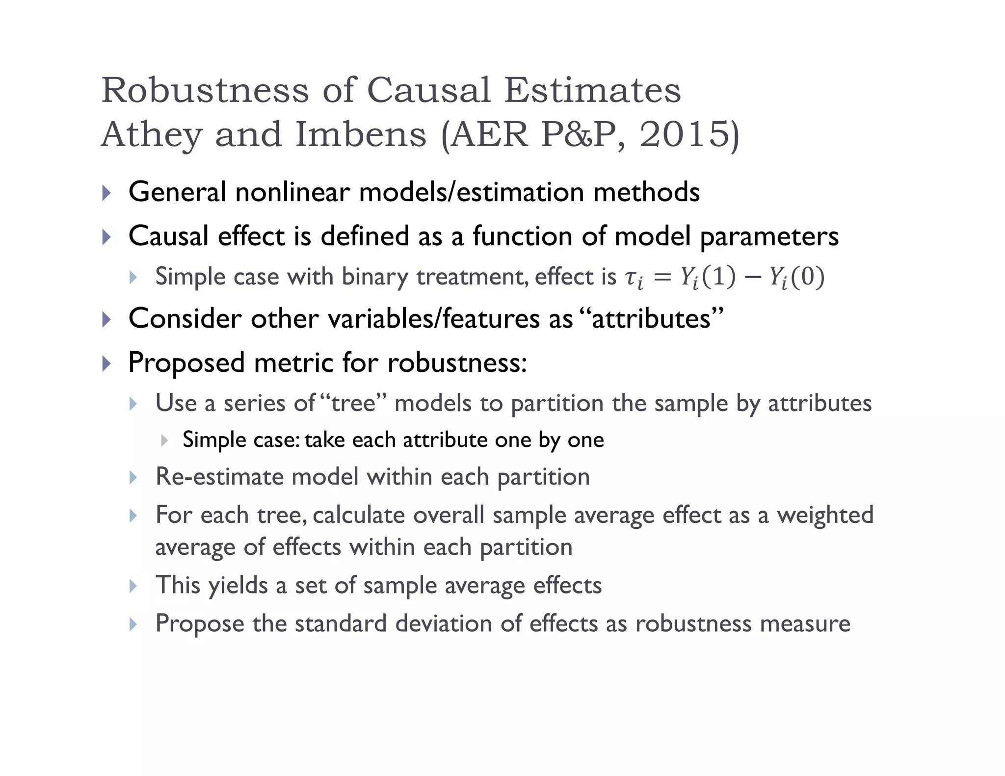 Robustness of Causal Estimates
Athey and Imbens (AER P&P, 2015)
 General nonlinear models/estimation methods
 Causal effect is defined as a function of model parameters
 Simple case with binary treatment, effect is 1 0
 Consider other variables/features as “attributes”
 Proposed metric for robustness:
 Use a series of “tree” models to partition the sample by attributes
 Simple case: take each attribute one by one
 Re-estimate model within each partition
 For each tree, calculate overall sample average effect as a weighted
average of effects within each partition
 This yields a set of sample average effects
 Propose the standard deviation of effects as robustness measure
 