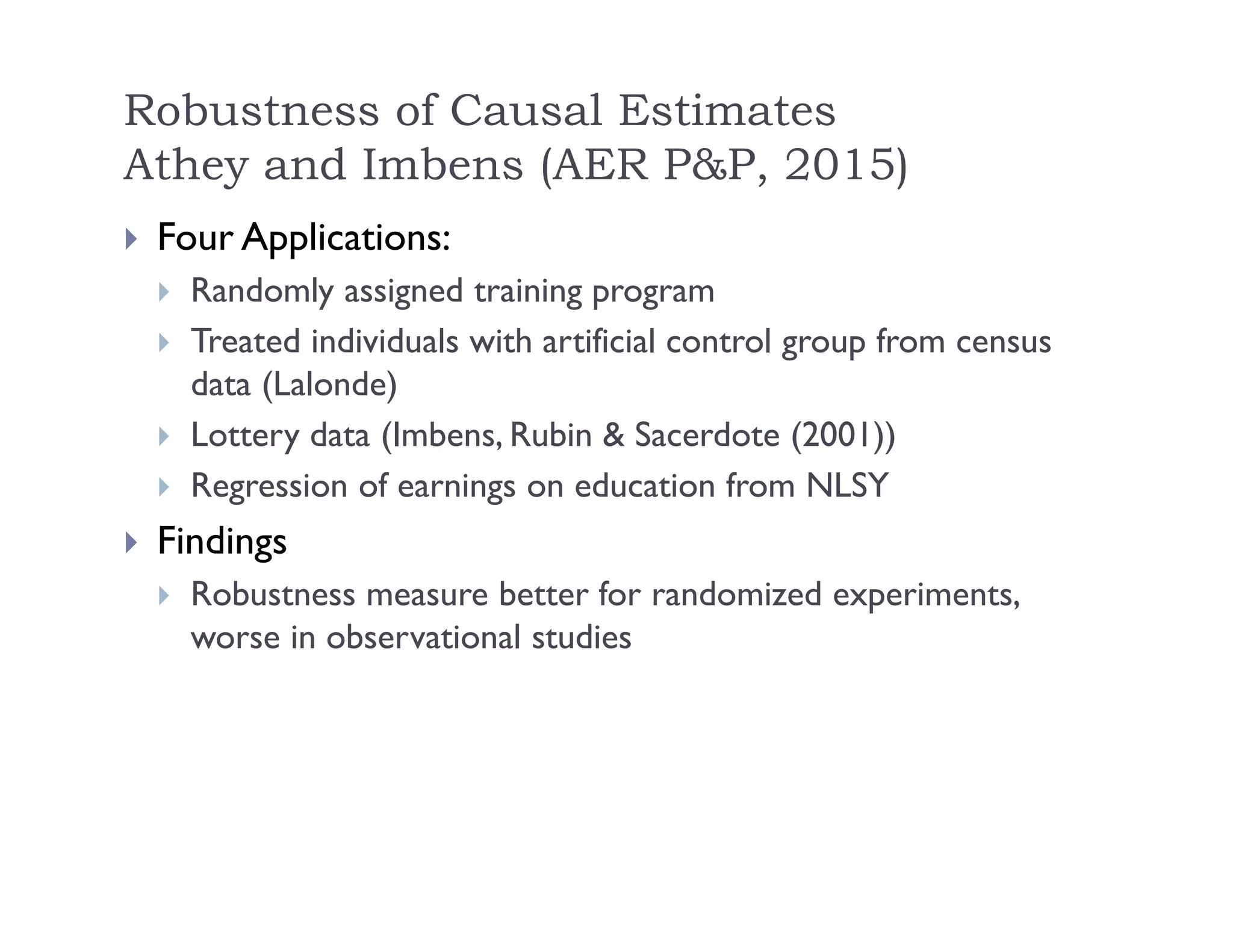 Robustness of Causal Estimates
Athey and Imbens (AER P&P, 2015)
 Four Applications:
 Randomly assigned training program
 Treated individuals with artificial control group from census
data (Lalonde)
 Lottery data (Imbens, Rubin & Sacerdote (2001))
 Regression of earnings on education from NLSY
 Findings
 Robustness measure better for randomized experiments,
worse in observational studies
 