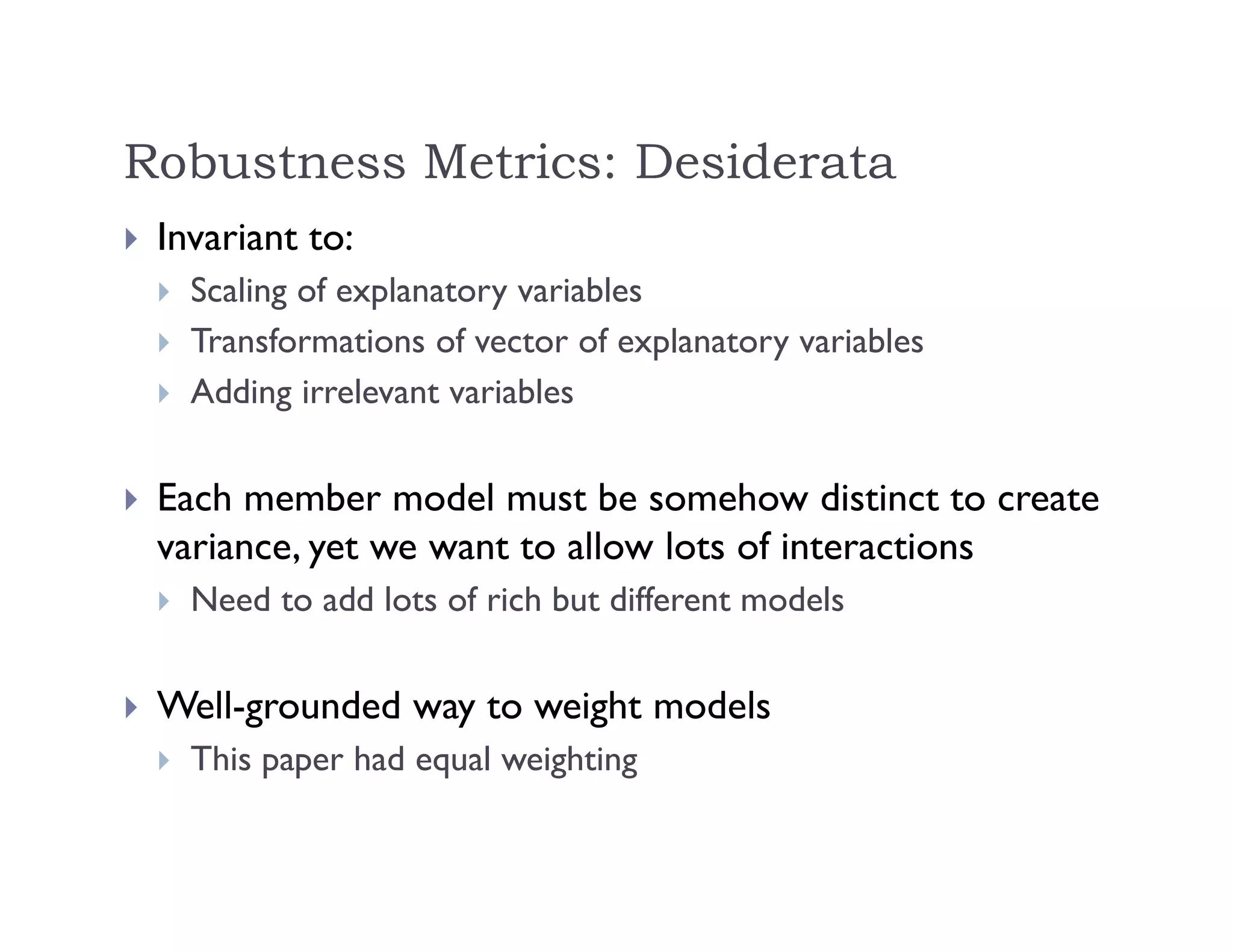 Robustness Metrics: Desiderata
 Invariant to:
 Scaling of explanatory variables
 Transformations of vector of explanatory variables
 Adding irrelevant variables
 Each member model must be somehow distinct to create
variance, yet we want to allow lots of interactions
 Need to add lots of rich but different models
 Well-grounded way to weight models
 This paper had equal weighting
 