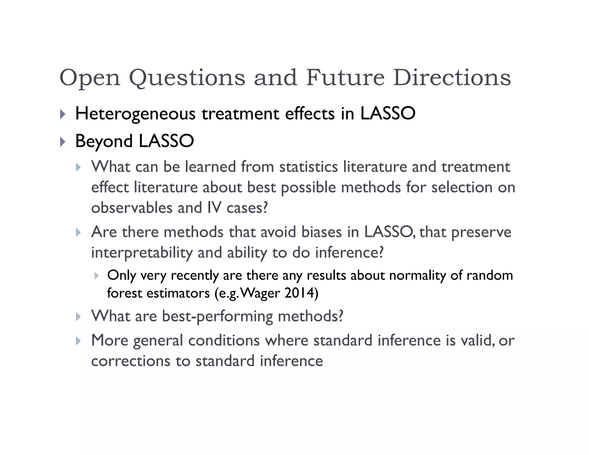 Open Questions and Future Directions
 Heterogeneous treatment effects in LASSO
 Beyond LASSO
 What can be learned from statistics literature and treatment
effect literature about best possible methods for selection on
observables and IV cases?
 Are there methods that avoid biases in LASSO, that preserve
interpretability and ability to do inference?
 Only very recently are there any results about normality of random
forest estimators (e.g.Wager 2014)
 What are best-performing methods?
 More general conditions where standard inference is valid, or
corrections to standard inference
 