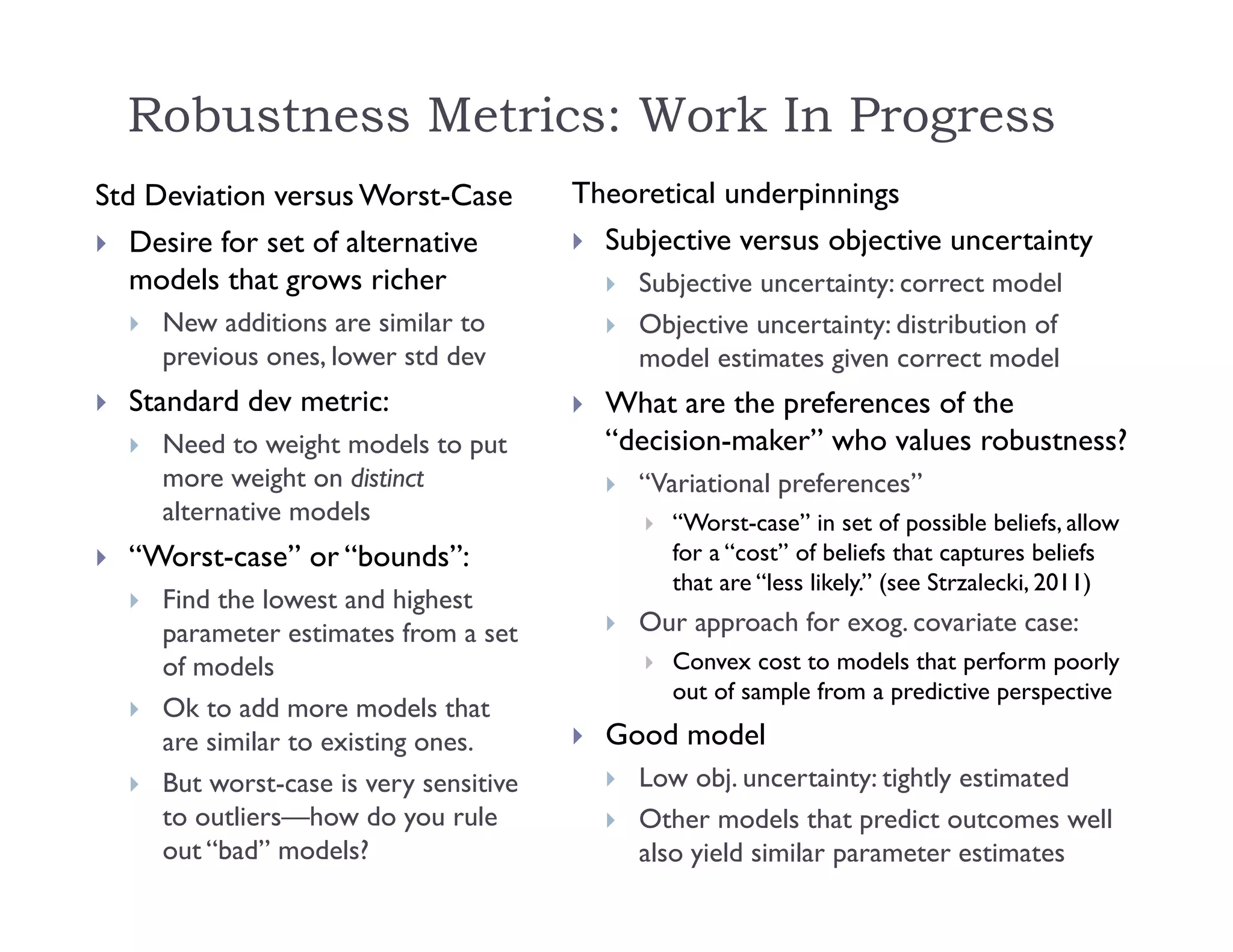 Robustness Metrics: Work In Progress
Std Deviation versus Worst-Case
 Desire for set of alternative
models that grows richer
 New additions are similar to
previous ones, lower std dev
 Standard dev metric:
 Need to weight models to put
more weight on distinct
alternative models
 “Worst-case” or “bounds”:
 Find the lowest and highest
parameter estimates from a set
of models
 Ok to add more models that
are similar to existing ones.
 But worst-case is very sensitive
to outliers—how do you rule
out “bad” models?
Theoretical underpinnings
 Subjective versus objective uncertainty
 Subjective uncertainty: correct model
 Objective uncertainty: distribution of
model estimates given correct model
 What are the preferences of the
“decision-maker” who values robustness?
 “Variational preferences”
 “Worst-case” in set of possible beliefs, allow
for a “cost” of beliefs that captures beliefs
that are “less likely.” (see Strzalecki, 2011)
 Our approach for exog. covariate case:
 Convex cost to models that perform poorly
out of sample from a predictive perspective
 Good model
 Low obj. uncertainty: tightly estimated
 Other models that predict outcomes well
also yield similar parameter estimates
 
