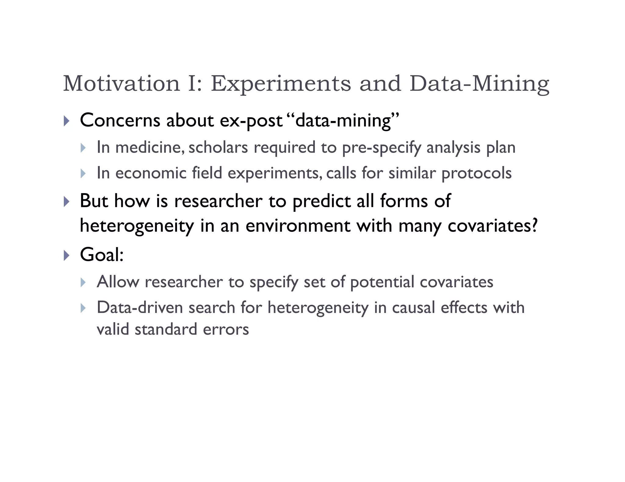 Motivation I: Experiments and Data-Mining
 Concerns about ex-post “data-mining”
 In medicine, scholars required to pre-specify analysis plan
 In economic field experiments, calls for similar protocols
 But how is researcher to predict all forms of
heterogeneity in an environment with many covariates?
 Goal:
 Allow researcher to specify set of potential covariates
 Data-driven search for heterogeneity in causal effects with
valid standard errors
 