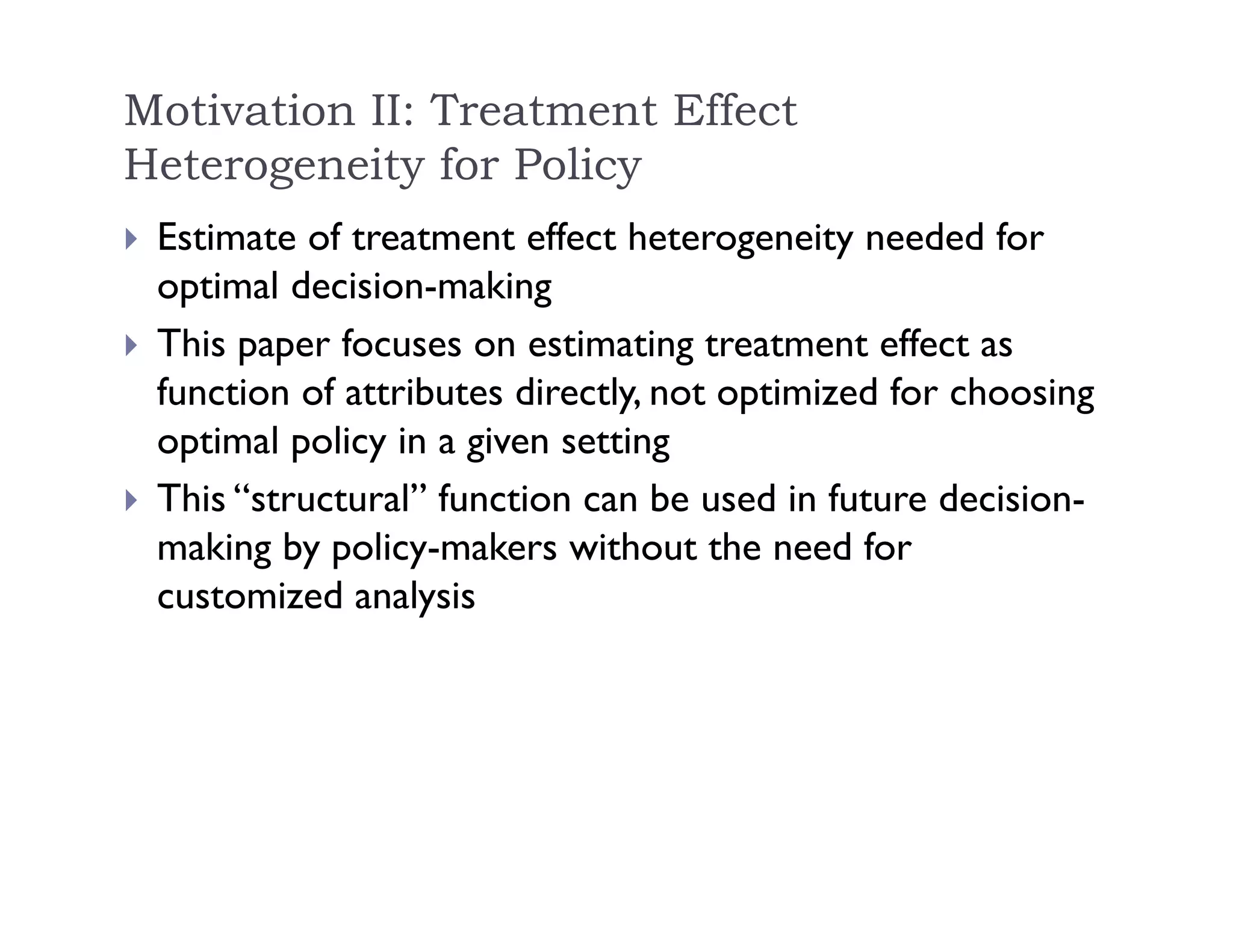 Motivation II: Treatment Effect
Heterogeneity for Policy
 Estimate of treatment effect heterogeneity needed for
optimal decision-making
 This paper focuses on estimating treatment effect as
function of attributes directly, not optimized for choosing
optimal policy in a given setting
 This “structural” function can be used in future decision-
making by policy-makers without the need for
customized analysis
 