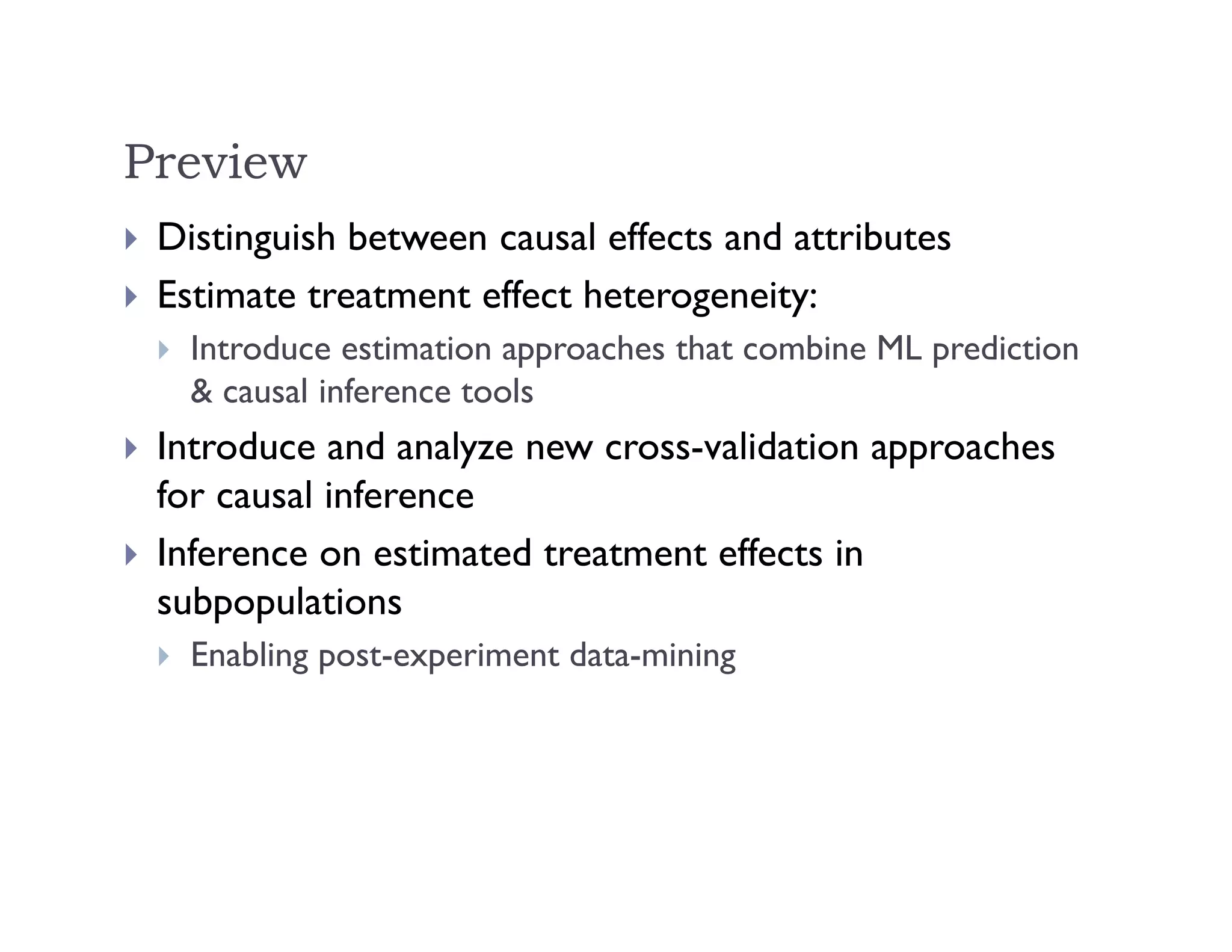 Preview
 Distinguish between causal effects and attributes
 Estimate treatment effect heterogeneity:
 Introduce estimation approaches that combine ML prediction
& causal inference tools
 Introduce and analyze new cross-validation approaches
for causal inference
 Inference on estimated treatment effects in
subpopulations
 Enabling post-experiment data-mining
 