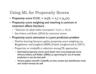 Using ML for Propensity Scores
 Propensity score: Pr |
 Propensity score weighting and matching is common in
treatment effects literature
 “Selection on observables assumption”: |
 See Imbens and Rubin (2015) for extensive review
 Propensity score estimation is a pure prediction problem
 Machine learning literature applies propensity score weighting: e.g.
Beygelzimer and Langford (2009), Dudick, Langford and Li (2011)
 Properties or tradeoffs in selection among ML approaches
 Estimated propensity scores work better than true propensity score
(Hirano, Imbens and Ridder (2003)), so optimizing for out of sample
prediction is not the best path
 Various papers consider tradeoffs, no clear answer, but classification trees
and random forests do well
 