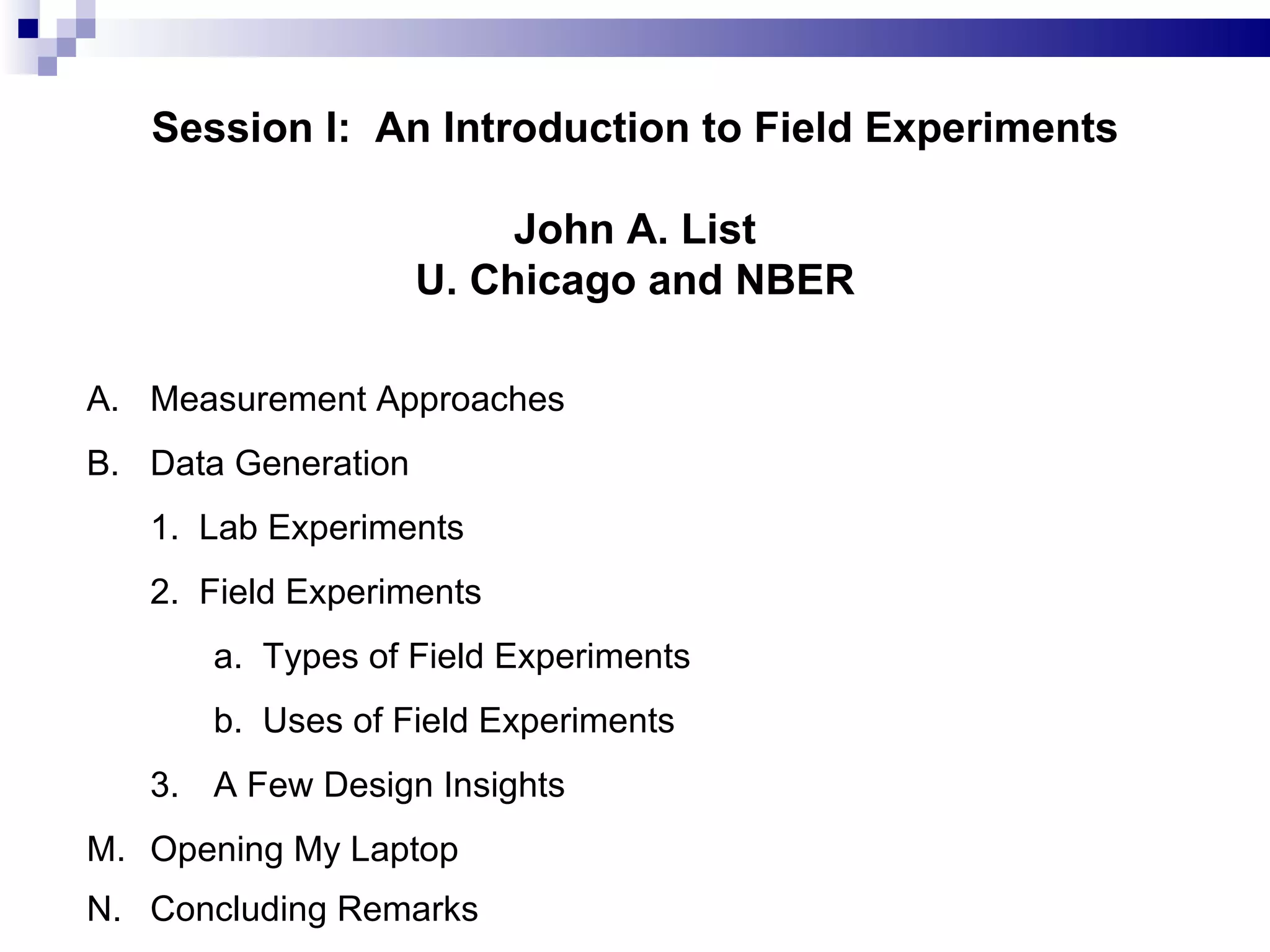 Session I:  An Introduction to Field Experiments John A. List U. Chicago and NBER A. Measurement Approaches B. Data Generation 1.  Lab Experiments 2.  Field Experiments a.  Types of Field Experiments b.  Uses of Field Experiments 3. A Few Design Insights  Opening My Laptop Concluding Remarks   