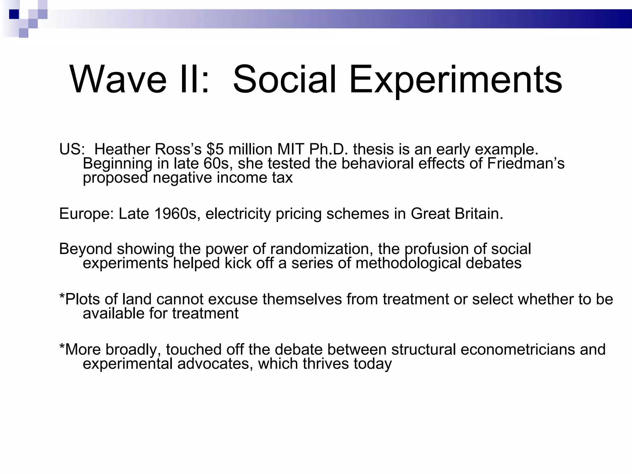 Wave II:  Social Experiments US:  Heather Ross’s $5 million MIT Ph.D. thesis is an early example.  Beginning in late 60s, she tested the behavioral effects of Friedman’s proposed negative income tax Europe: Late 1960s, electricity pricing schemes in Great Britain.  Beyond showing the power of randomization, the profusion of social experiments helped kick off a series of methodological debates   *Plots of land cannot excuse themselves from treatment or select whether to be available for treatment *More broadly, touched off the debate between structural econometricians and experimental advocates, which thrives today  