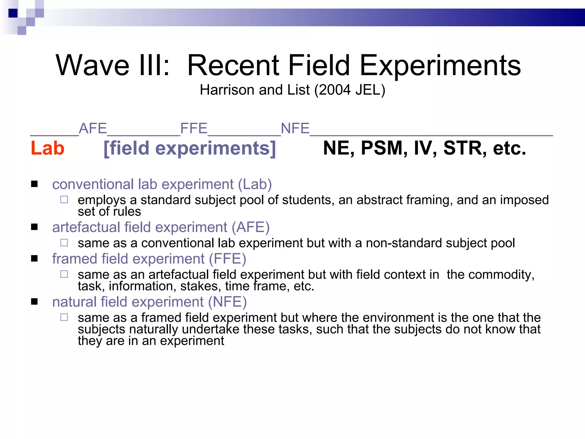 Wave III:  Recent Field Experiments  Harrison and List (2004 JEL) ______AFE_________FFE_________NFE______________________________ Lab   [field experiments]   NE, PSM, IV, STR, etc. conventional lab experiment (Lab) employs a standard subject pool of students, an abstract framing, and an imposed set of rules artefactual field experiment (AFE) same as a conventional lab experiment but with a non-standard subject pool framed field experiment (FFE) same as an artefactual field experiment but with field context in  the commodity, task, information, stakes, time frame, etc. natural field experiment (NFE) same as a framed field experiment but where the environment is the one that the subjects naturally undertake these tasks, such that the subjects do not know that they are in an experiment 