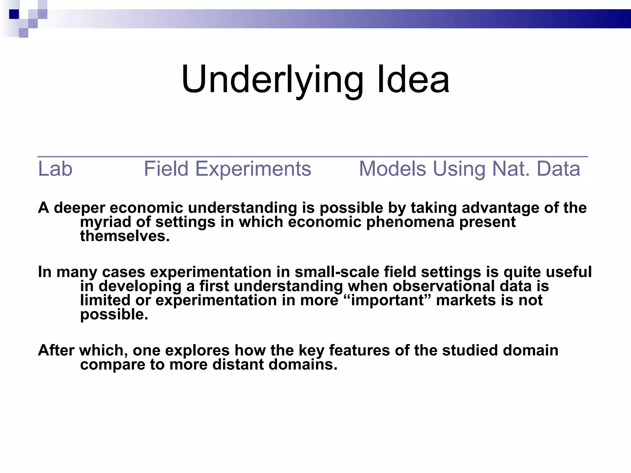Underlying Idea _______________________________________________________________ Lab  Field Experiments   Models Using Nat. Data   A deeper economic understanding is possible by taking advantage of the myriad of settings in which economic phenomena present themselves.  In many cases experimentation in small-scale field settings is quite useful in developing a first understanding when observational data is limited or experimentation in more “important” markets is not possible. After which, one explores how the key features of the studied domain compare to more distant domains. 
