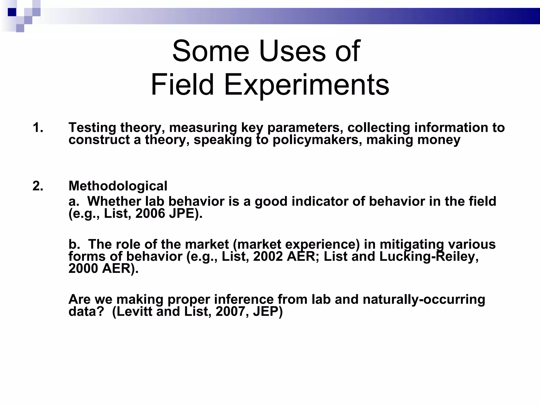 Some Uses of  Field Experiments 1. Testing theory, measuring key parameters, collecting information to construct a theory, speaking to policymakers, making money 2. Methodological a.  Whether lab behavior is a good indicator of behavior in the field (e.g., List, 2006 JPE). b.  The role of the market (market experience) in mitigating various forms of behavior (e.g., List, 2002 AER; List and Lucking-Reiley, 2000 AER). Are we making proper inference from lab and naturally-occurring data?  (Levitt and List, 2007, JEP)  