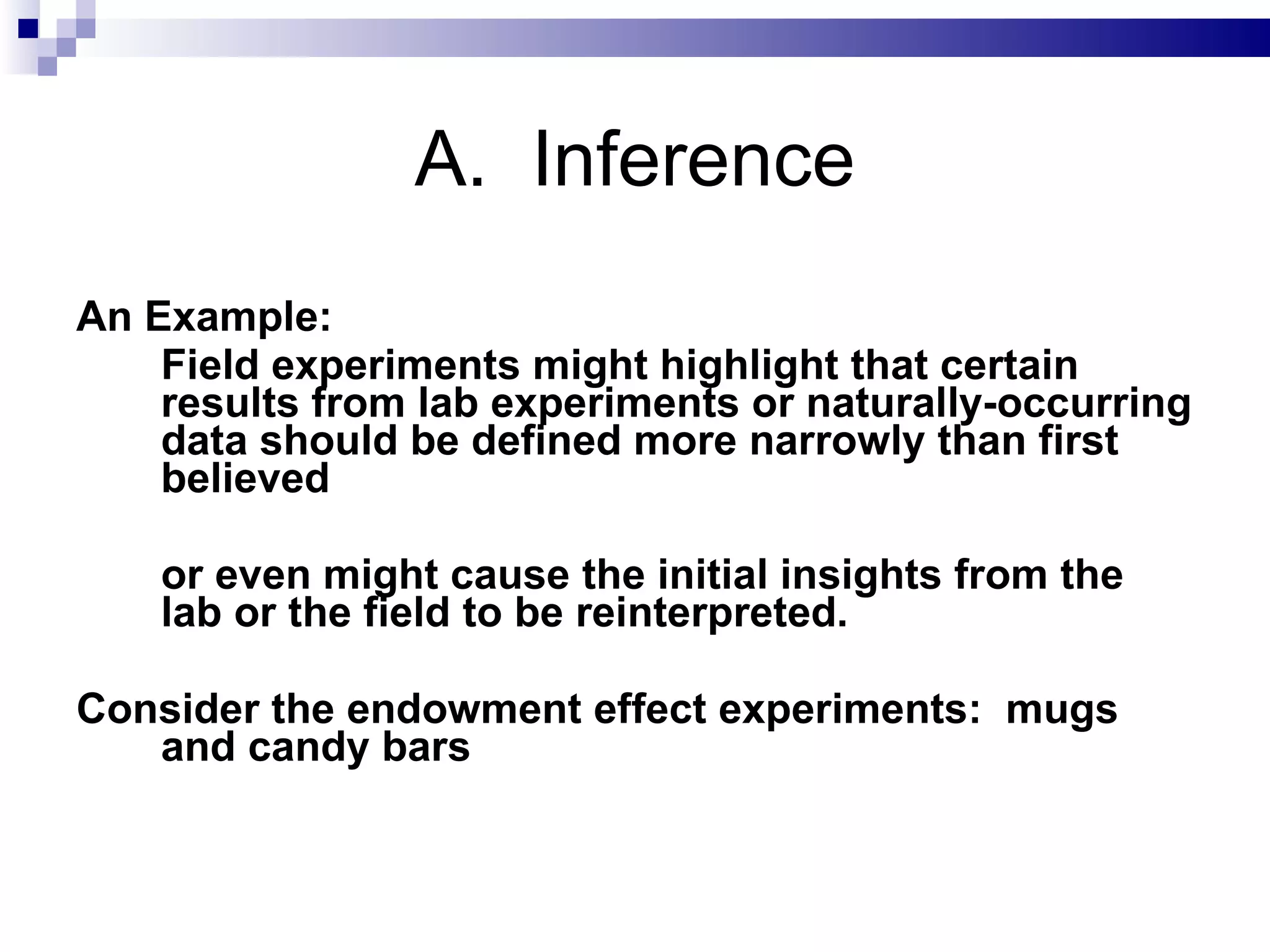 A.  Inference An Example:  Field experiments might highlight that certain results from lab experiments or naturally-occurring data should be defined more narrowly than first believed or even might cause the initial insights from the lab or the field to be reinterpreted. Consider the endowment effect experiments:  mugs and candy bars 